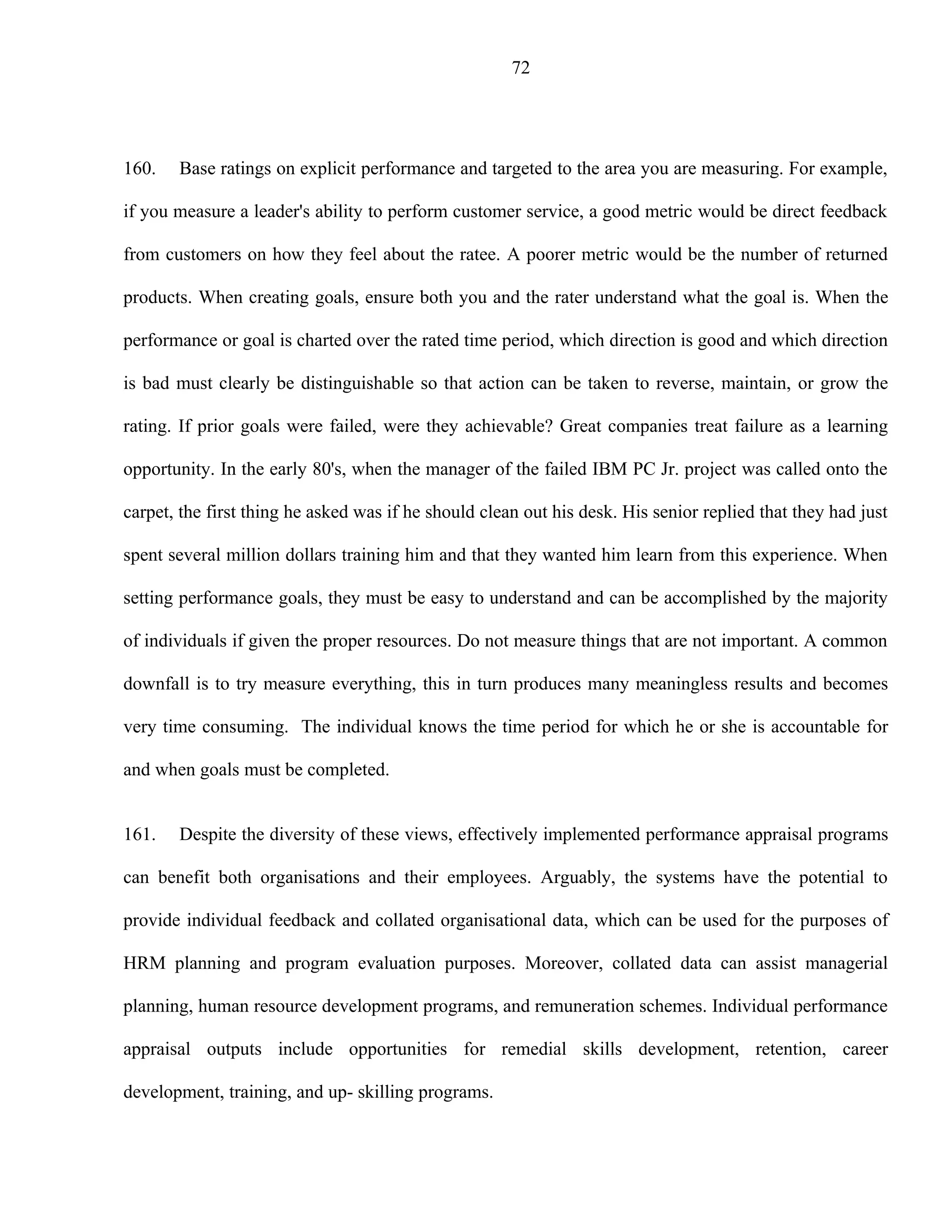 72




160.   Base ratings on explicit performance and targeted to the area you are measuring. For example,

if you measure a leader's ability to perform customer service, a good metric would be direct feedback

from customers on how they feel about the ratee. A poorer metric would be the number of returned

products. When creating goals, ensure both you and the rater understand what the goal is. When the

performance or goal is charted over the rated time period, which direction is good and which direction

is bad must clearly be distinguishable so that action can be taken to reverse, maintain, or grow the

rating. If prior goals were failed, were they achievable? Great companies treat failure as a learning

opportunity. In the early 80's, when the manager of the failed IBM PC Jr. project was called onto the

carpet, the first thing he asked was if he should clean out his desk. His senior replied that they had just

spent several million dollars training him and that they wanted him learn from this experience. When

setting performance goals, they must be easy to understand and can be accomplished by the majority

of individuals if given the proper resources. Do not measure things that are not important. A common

downfall is to try measure everything, this in turn produces many meaningless results and becomes

very time consuming. The individual knows the time period for which he or she is accountable for

and when goals must be completed.


161.   Despite the diversity of these views, effectively implemented performance appraisal programs

can benefit both organisations and their employees. Arguably, the systems have the potential to

provide individual feedback and collated organisational data, which can be used for the purposes of

HRM planning and program evaluation purposes. Moreover, collated data can assist managerial

planning, human resource development programs, and remuneration schemes. Individual performance

appraisal outputs include opportunities for remedial skills development, retention, career

development, training, and up- skilling programs.
 