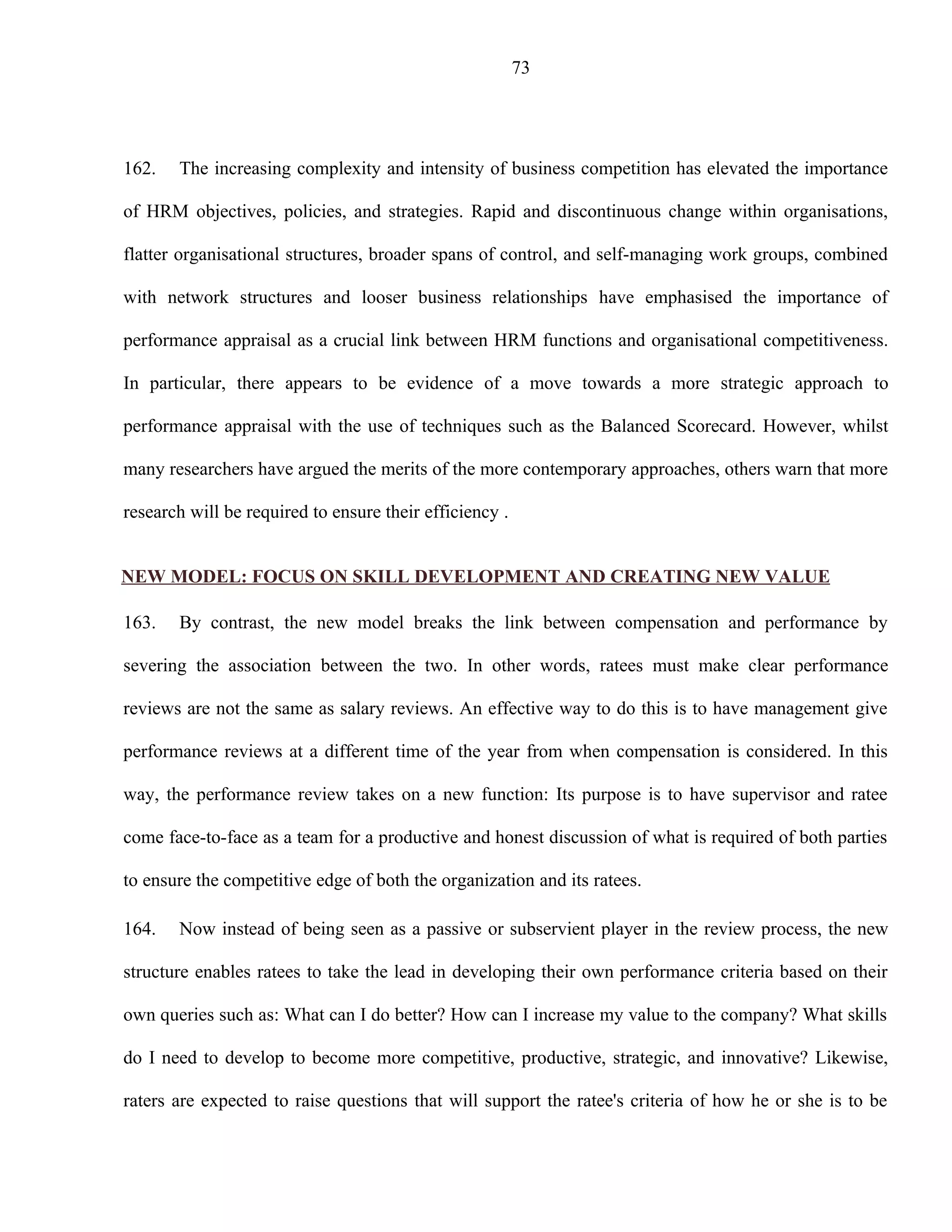 73




162.   The increasing complexity and intensity of business competition has elevated the importance

of HRM objectives, policies, and strategies. Rapid and discontinuous change within organisations,

flatter organisational structures, broader spans of control, and self-managing work groups, combined

with network structures and looser business relationships have emphasised the importance of

performance appraisal as a crucial link between HRM functions and organisational competitiveness.

In particular, there appears to be evidence of a move towards a more strategic approach to

performance appraisal with the use of techniques such as the Balanced Scorecard. However, whilst

many researchers have argued the merits of the more contemporary approaches, others warn that more

research will be required to ensure their efficiency .


NEW MODEL: FOCUS ON SKILL DEVELOPMENT AND CREATING NEW VALUE

163.   By contrast, the new model breaks the link between compensation and performance by

severing the association between the two. In other words, ratees must make clear performance

reviews are not the same as salary reviews. An effective way to do this is to have management give

performance reviews at a different time of the year from when compensation is considered. In this

way, the performance review takes on a new function: Its purpose is to have supervisor and ratee

come face-to-face as a team for a productive and honest discussion of what is required of both parties

to ensure the competitive edge of both the organization and its ratees.

164.   Now instead of being seen as a passive or subservient player in the review process, the new

structure enables ratees to take the lead in developing their own performance criteria based on their

own queries such as: What can I do better? How can I increase my value to the company? What skills

do I need to develop to become more competitive, productive, strategic, and innovative? Likewise,

raters are expected to raise questions that will support the ratee's criteria of how he or she is to be
 