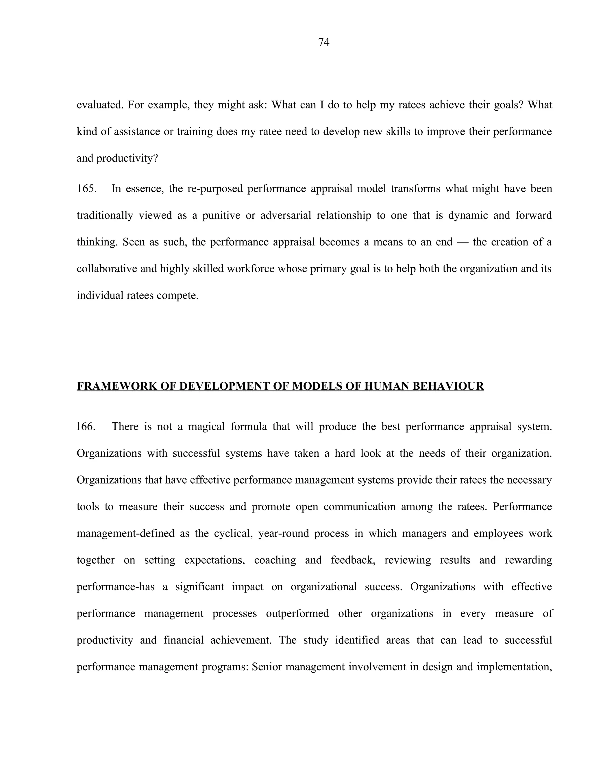 74




evaluated. For example, they might ask: What can I do to help my ratees achieve their goals? What

kind of assistance or training does my ratee need to develop new skills to improve their performance

and productivity?

165.   In essence, the re-purposed performance appraisal model transforms what might have been

traditionally viewed as a punitive or adversarial relationship to one that is dynamic and forward

thinking. Seen as such, the performance appraisal becomes a means to an end — the creation of a

collaborative and highly skilled workforce whose primary goal is to help both the organization and its

individual ratees compete.




FRAMEWORK OF DEVELOPMENT OF MODELS OF HUMAN BEHAVIOUR


166.   There is not a magical formula that will produce the best performance appraisal system.

Organizations with successful systems have taken a hard look at the needs of their organization.

Organizations that have effective performance management systems provide their ratees the necessary

tools to measure their success and promote open communication among the ratees. Performance

management-defined as the cyclical, year-round process in which managers and employees work

together on setting expectations, coaching and feedback, reviewing results and rewarding

performance-has a significant impact on organizational success. Organizations with effective

performance management processes outperformed other organizations in every measure of

productivity and financial achievement. The study identified areas that can lead to successful

performance management programs: Senior management involvement in design and implementation,
 