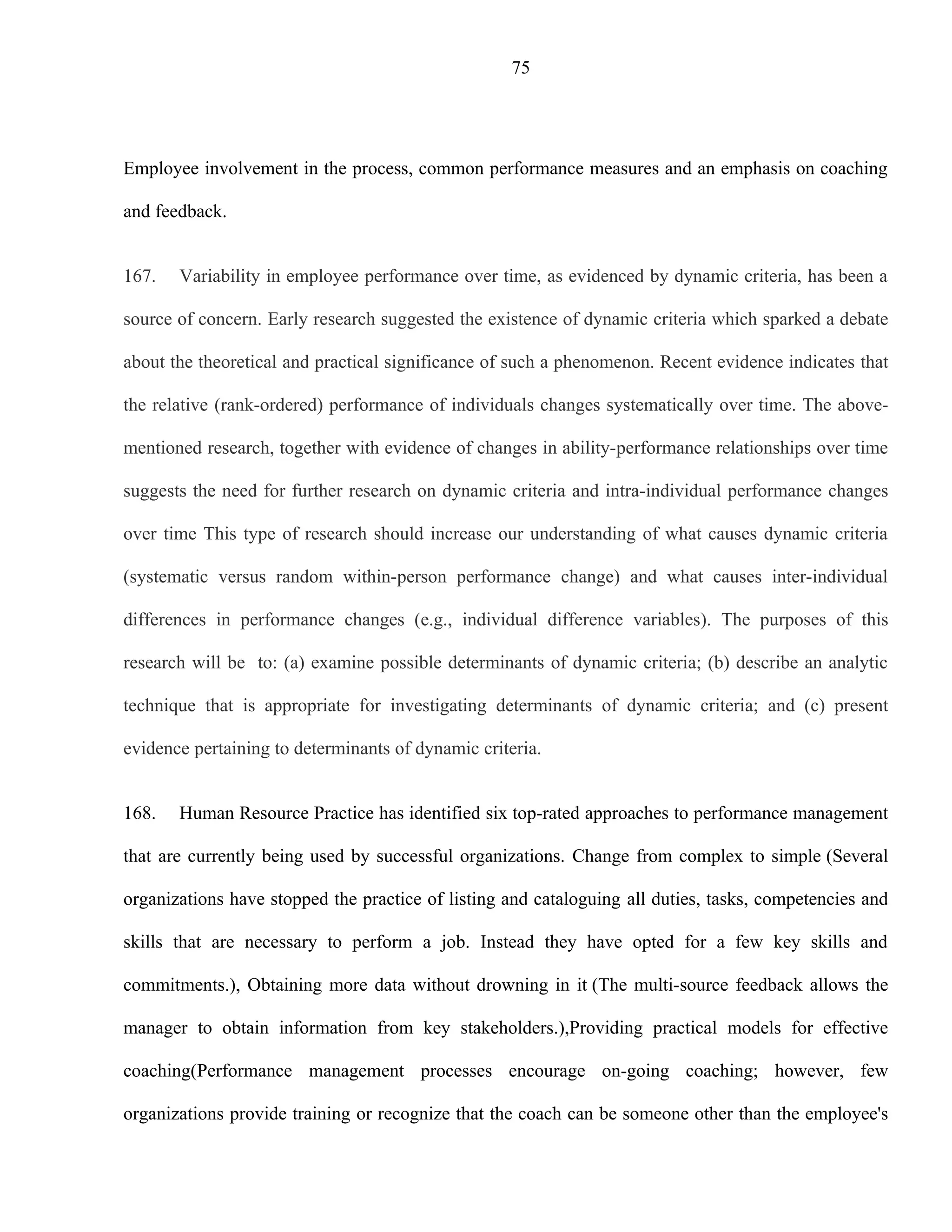 75




Employee involvement in the process, common performance measures and an emphasis on coaching

and feedback.


167.   Variability in employee performance over time, as evidenced by dynamic criteria, has been a

source of concern. Early research suggested the existence of dynamic criteria which sparked a debate

about the theoretical and practical significance of such a phenomenon. Recent evidence indicates that

the relative (rank-ordered) performance of individuals changes systematically over time. The above-

mentioned research, together with evidence of changes in ability-performance relationships over time

suggests the need for further research on dynamic criteria and intra-individual performance changes

over time This type of research should increase our understanding of what causes dynamic criteria

(systematic versus random within-person performance change) and what causes inter-individual

differences in performance changes (e.g., individual difference variables). The purposes of this

research will be to: (a) examine possible determinants of dynamic criteria; (b) describe an analytic

technique that is appropriate for investigating determinants of dynamic criteria; and (c) present

evidence pertaining to determinants of dynamic criteria.


168.   Human Resource Practice has identified six top-rated approaches to performance management

that are currently being used by successful organizations. Change from complex to simple (Several

organizations have stopped the practice of listing and cataloguing all duties, tasks, competencies and

skills that are necessary to perform a job. Instead they have opted for a few key skills and

commitments.), Obtaining more data without drowning in it (The multi-source feedback allows the

manager to obtain information from key stakeholders.),Providing practical models for effective

coaching(Performance management processes encourage on-going coaching; however, few

organizations provide training or recognize that the coach can be someone other than the employee's
 
