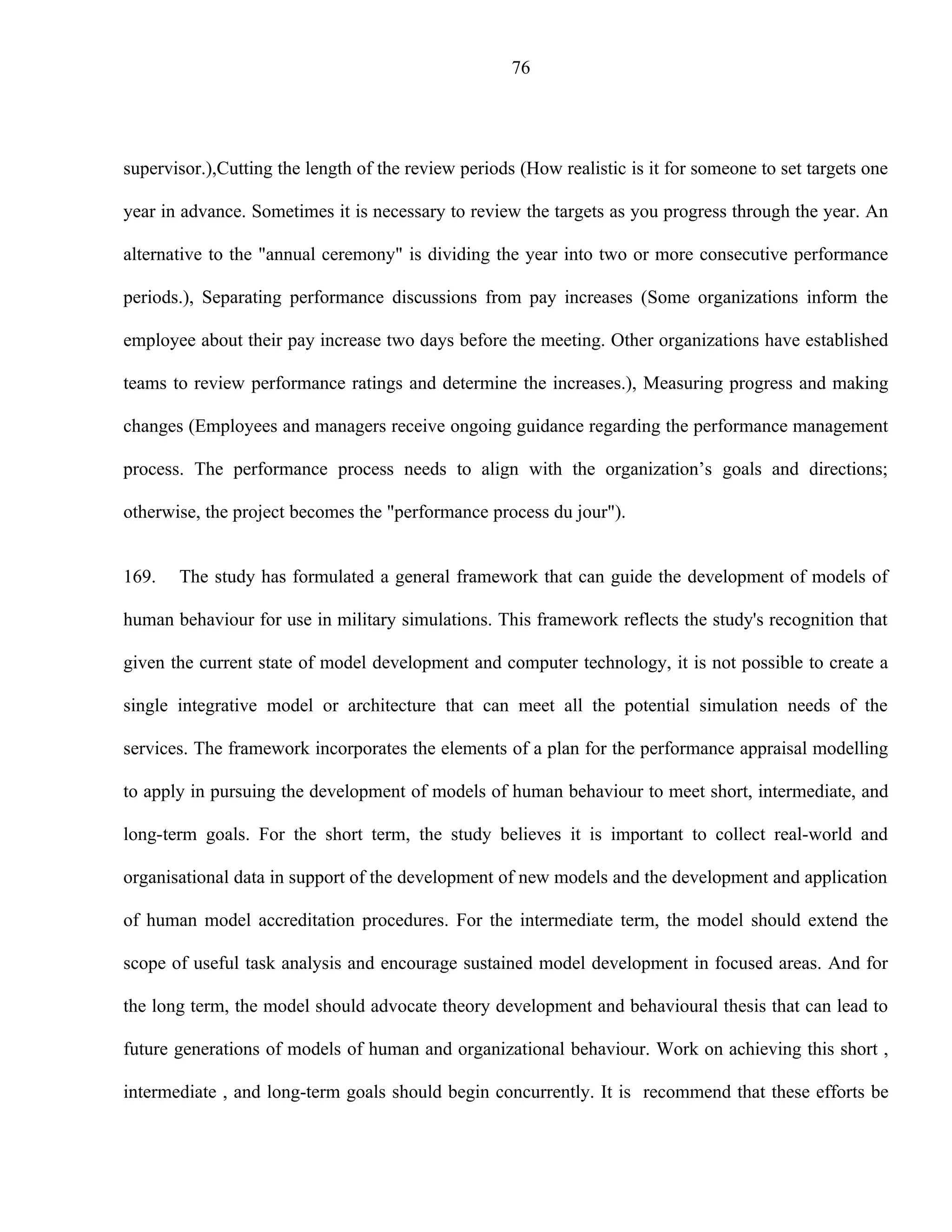 76




supervisor.),Cutting the length of the review periods (How realistic is it for someone to set targets one

year in advance. Sometimes it is necessary to review the targets as you progress through the year. An

alternative to the "annual ceremony" is dividing the year into two or more consecutive performance

periods.), Separating performance discussions from pay increases (Some organizations inform the

employee about their pay increase two days before the meeting. Other organizations have established

teams to review performance ratings and determine the increases.), Measuring progress and making

changes (Employees and managers receive ongoing guidance regarding the performance management

process. The performance process needs to align with the organization’s goals and directions;

otherwise, the project becomes the "performance process du jour").


169.   The study has formulated a general framework that can guide the development of models of

human behaviour for use in military simulations. This framework reflects the study's recognition that

given the current state of model development and computer technology, it is not possible to create a

single integrative model or architecture that can meet all the potential simulation needs of the

services. The framework incorporates the elements of a plan for the performance appraisal modelling

to apply in pursuing the development of models of human behaviour to meet short, intermediate, and

long-term goals. For the short term, the study believes it is important to collect real-world and

organisational data in support of the development of new models and the development and application

of human model accreditation procedures. For the intermediate term, the model should extend the

scope of useful task analysis and encourage sustained model development in focused areas. And for

the long term, the model should advocate theory development and behavioural thesis that can lead to

future generations of models of human and organizational behaviour. Work on achieving this short ,

intermediate , and long-term goals should begin concurrently. It is recommend that these efforts be
 