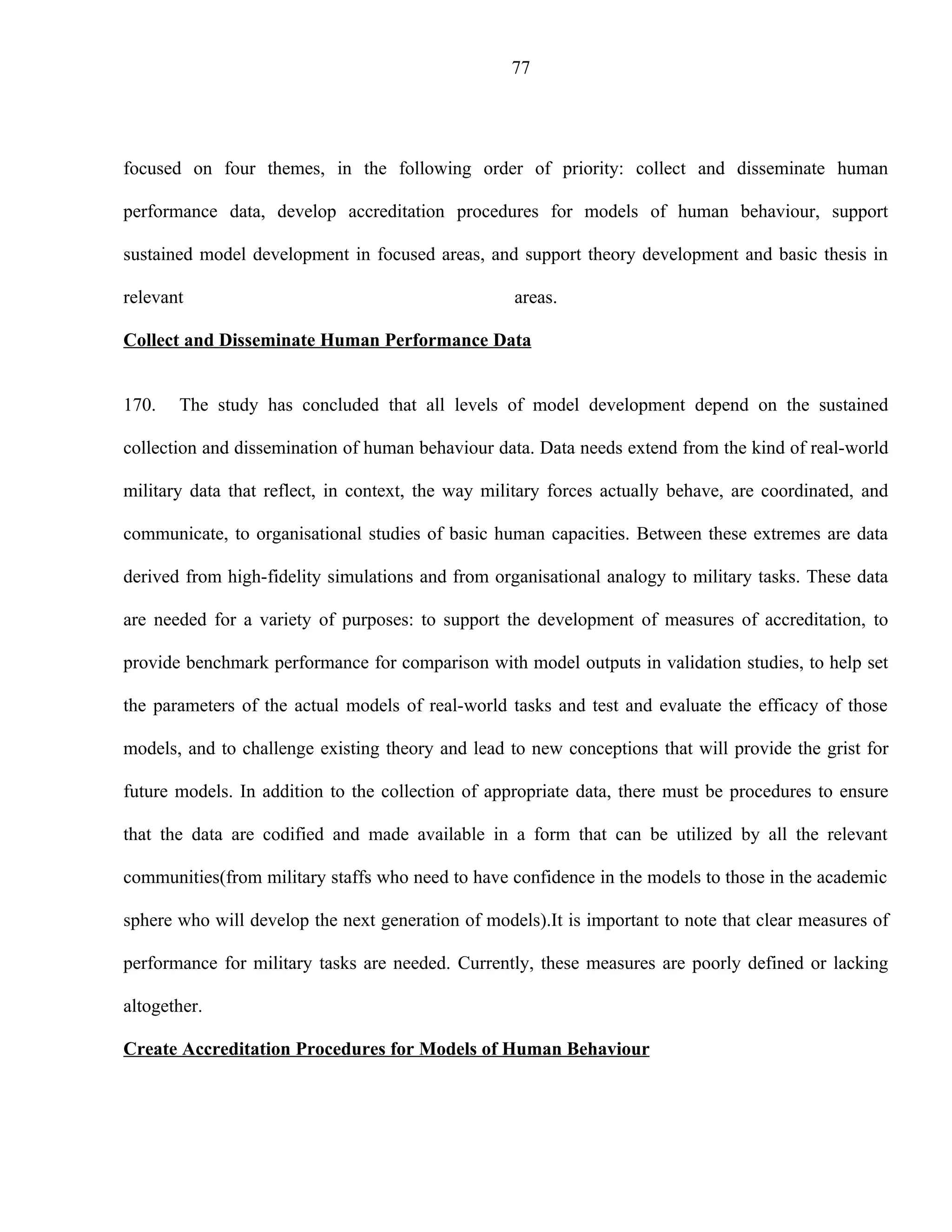 77




focused on four themes, in the following order of priority: collect and disseminate human

performance data, develop accreditation procedures for models of human behaviour, support

sustained model development in focused areas, and support theory development and basic thesis in

relevant                                           areas.

Collect and Disseminate Human Performance Data


170.   The study has concluded that all levels of model development depend on the sustained

collection and dissemination of human behaviour data. Data needs extend from the kind of real-world

military data that reflect, in context, the way military forces actually behave, are coordinated, and

communicate, to organisational studies of basic human capacities. Between these extremes are data

derived from high-fidelity simulations and from organisational analogy to military tasks. These data

are needed for a variety of purposes: to support the development of measures of accreditation, to

provide benchmark performance for comparison with model outputs in validation studies, to help set

the parameters of the actual models of real-world tasks and test and evaluate the efficacy of those

models, and to challenge existing theory and lead to new conceptions that will provide the grist for

future models. In addition to the collection of appropriate data, there must be procedures to ensure

that the data are codified and made available in a form that can be utilized by all the relevant

communities(from military staffs who need to have confidence in the models to those in the academic

sphere who will develop the next generation of models).It is important to note that clear measures of

performance for military tasks are needed. Currently, these measures are poorly defined or lacking

altogether.

Create Accreditation Procedures for Models of Human Behaviour
 