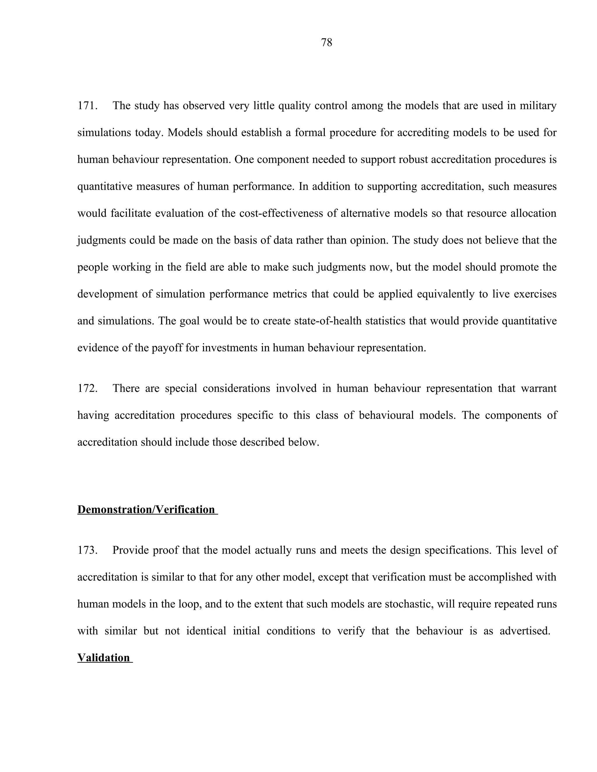 78




171.   The study has observed very little quality control among the models that are used in military

simulations today. Models should establish a formal procedure for accrediting models to be used for

human behaviour representation. One component needed to support robust accreditation procedures is

quantitative measures of human performance. In addition to supporting accreditation, such measures

would facilitate evaluation of the cost-effectiveness of alternative models so that resource allocation

judgments could be made on the basis of data rather than opinion. The study does not believe that the

people working in the field are able to make such judgments now, but the model should promote the

development of simulation performance metrics that could be applied equivalently to live exercises

and simulations. The goal would be to create state-of-health statistics that would provide quantitative

evidence of the payoff for investments in human behaviour representation.


172.   There are special considerations involved in human behaviour representation that warrant

having accreditation procedures specific to this class of behavioural models. The components of

accreditation should include those described below.




Demonstration/Verification


173.   Provide proof that the model actually runs and meets the design specifications. This level of

accreditation is similar to that for any other model, except that verification must be accomplished with

human models in the loop, and to the extent that such models are stochastic, will require repeated runs

with similar but not identical initial conditions to verify that the behaviour is as advertised.

Validation
 