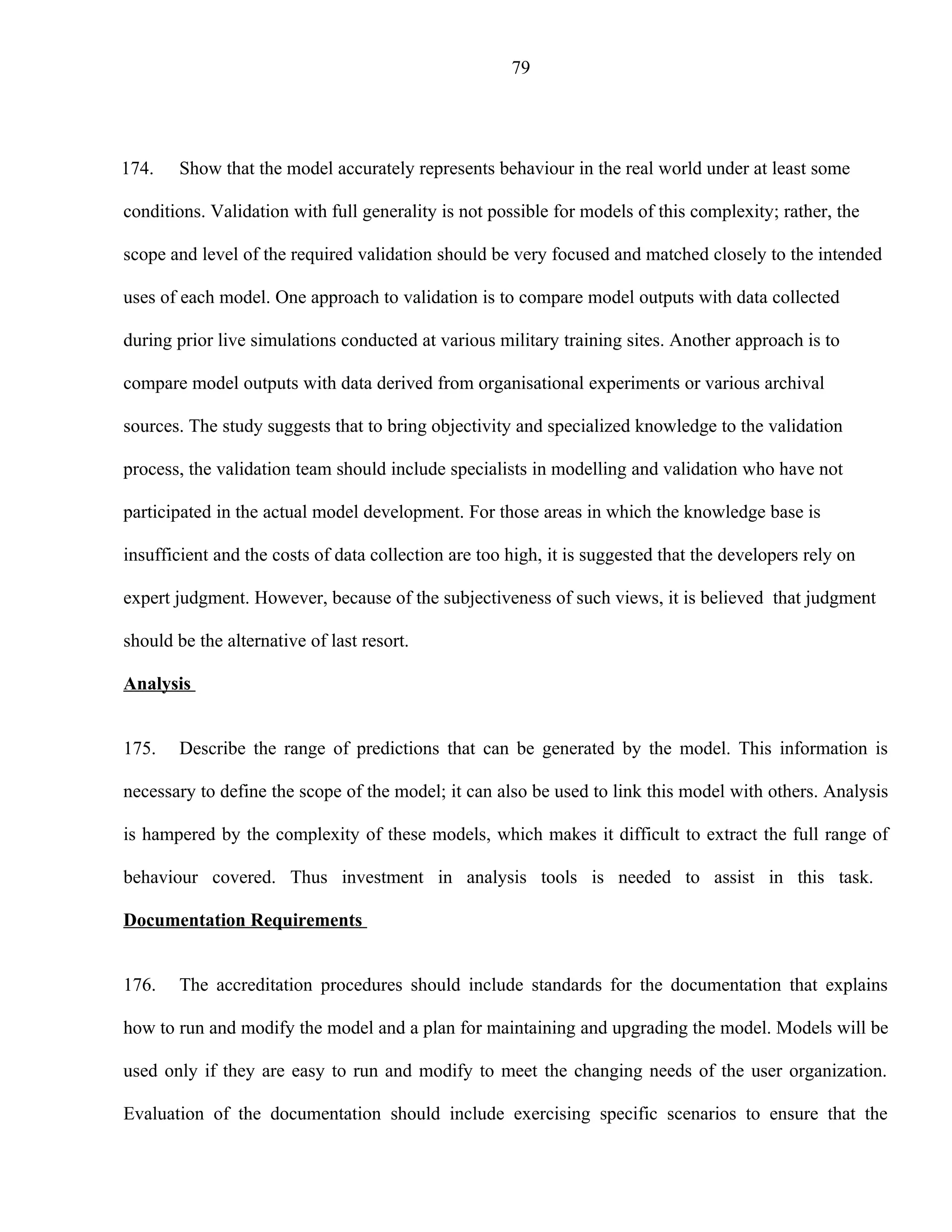 79




174.    Show that the model accurately represents behaviour in the real world under at least some

conditions. Validation with full generality is not possible for models of this complexity; rather, the

scope and level of the required validation should be very focused and matched closely to the intended

uses of each model. One approach to validation is to compare model outputs with data collected

during prior live simulations conducted at various military training sites. Another approach is to

compare model outputs with data derived from organisational experiments or various archival

sources. The study suggests that to bring objectivity and specialized knowledge to the validation

process, the validation team should include specialists in modelling and validation who have not

participated in the actual model development. For those areas in which the knowledge base is

insufficient and the costs of data collection are too high, it is suggested that the developers rely on

expert judgment. However, because of the subjectiveness of such views, it is believed that judgment

should be the alternative of last resort.

Analysis


175.    Describe the range of predictions that can be generated by the model. This information is

necessary to define the scope of the model; it can also be used to link this model with others. Analysis

is hampered by the complexity of these models, which makes it difficult to extract the full range of

behaviour covered. Thus investment in analysis tools is needed to assist in this task.

Documentation Requirements


176.    The accreditation procedures should include standards for the documentation that explains

how to run and modify the model and a plan for maintaining and upgrading the model. Models will be

used only if they are easy to run and modify to meet the changing needs of the user organization.

Evaluation of the documentation should include exercising specific scenarios to ensure that the
 
