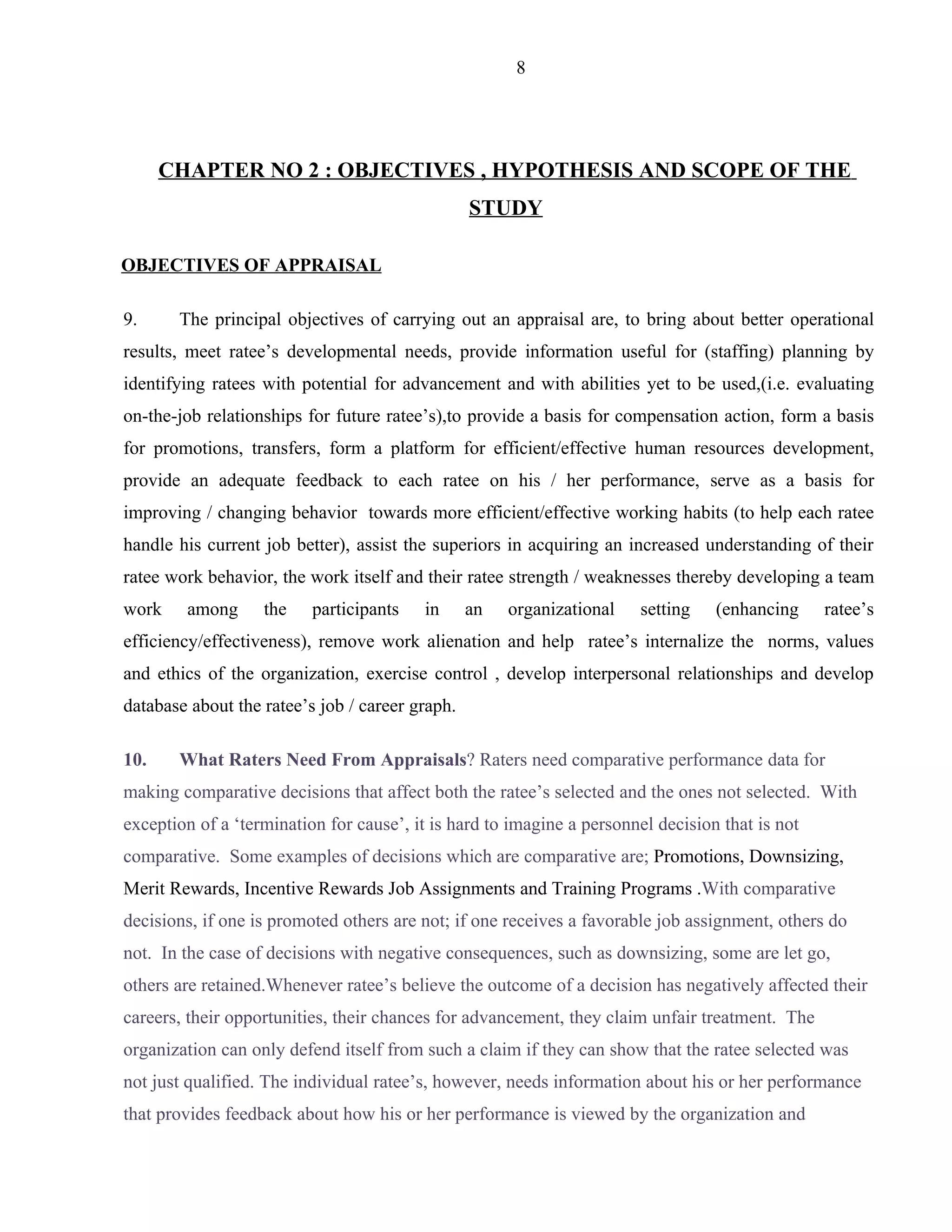 8




      CHAPTER NO 2 : OBJECTIVES , HYPOTHESIS AND SCOPE OF THE
                                                 STUDY

OBJECTIVES OF APPRAISAL

9.     The principal objectives of carrying out an appraisal are, to bring about better operational
results, meet ratee’s developmental needs, provide information useful for (staffing) planning by
identifying ratees with potential for advancement and with abilities yet to be used,(i.e. evaluating
on-the-job relationships for future ratee’s),to provide a basis for compensation action, form a basis
for promotions, transfers, form a platform for efficient/effective human resources development,
provide an adequate feedback to each ratee on his / her performance, serve as a basis for
improving / changing behavior towards more efficient/effective working habits (to help each ratee
handle his current job better), assist the superiors in acquiring an increased understanding of their
ratee work behavior, the work itself and their ratee strength / weaknesses thereby developing a team
work    among      the    participants   in      an   organizational   setting    (enhancing     ratee’s
efficiency/effectiveness), remove work alienation and help ratee’s internalize the norms, values
and ethics of the organization, exercise control , develop interpersonal relationships and develop
database about the ratee’s job / career graph.

10.    What Raters Need From Appraisals? Raters need comparative performance data for
making comparative decisions that affect both the ratee’s selected and the ones not selected. With
exception of a ‘termination for cause’, it is hard to imagine a personnel decision that is not
comparative. Some examples of decisions which are comparative are; Promotions, Downsizing,
Merit Rewards, Incentive Rewards Job Assignments and Training Programs .With comparative
decisions, if one is promoted others are not; if one receives a favorable job assignment, others do
not. In the case of decisions with negative consequences, such as downsizing, some are let go,
others are retained.Whenever ratee’s believe the outcome of a decision has negatively affected their
careers, their opportunities, their chances for advancement, they claim unfair treatment. The
organization can only defend itself from such a claim if they can show that the ratee selected was
not just qualified. The individual ratee’s, however, needs information about his or her performance
that provides feedback about how his or her performance is viewed by the organization and
 