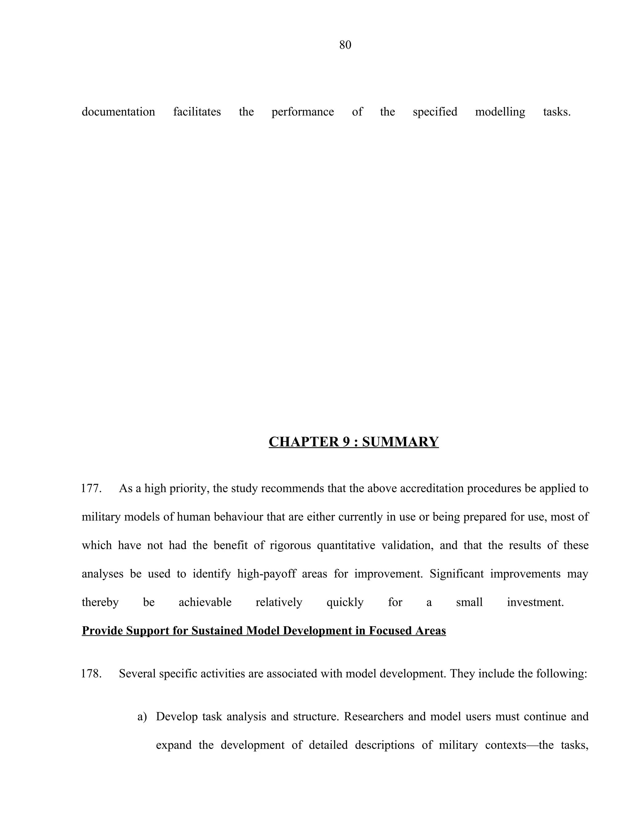 80




documentation         facilitates   the      performance        of   the    specified   modelling   tasks.




                                            CHAPTER 9 : SUMMARY


177.      As a high priority, the study recommends that the above accreditation procedures be applied to

military models of human behaviour that are either currently in use or being prepared for use, most of

which have not had the benefit of rigorous quantitative validation, and that the results of these

analyses be used to identify high-payoff areas for improvement. Significant improvements may

thereby       be       achievable         relatively   quickly        for     a     small    investment.

Provide Support for Sustained Model Development in Focused Areas


178.      Several specific activities are associated with model development. They include the following:


             a) Develop task analysis and structure. Researchers and model users must continue and

                   expand the development of detailed descriptions of military contexts—the tasks,
 