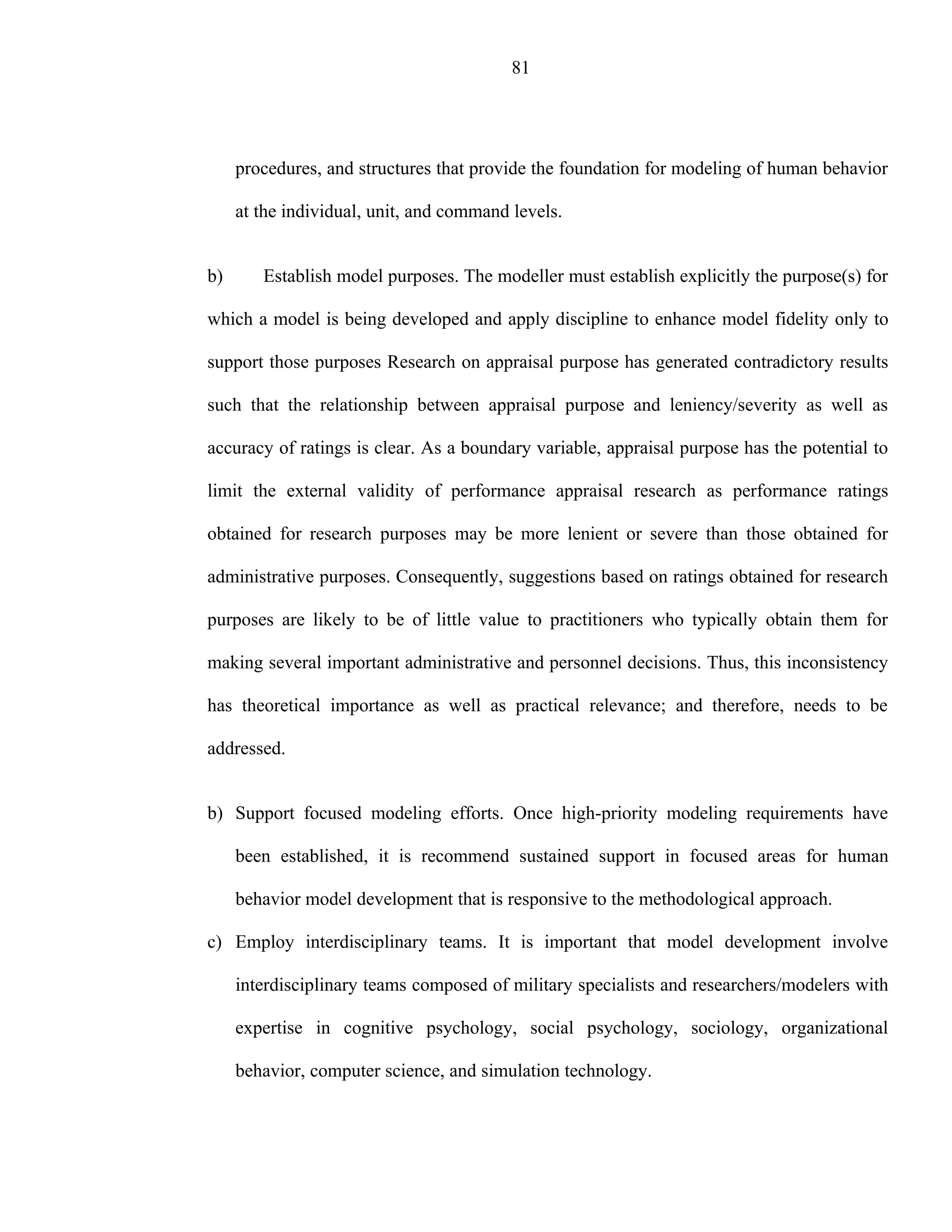 81




     procedures, and structures that provide the foundation for modeling of human behavior

     at the individual, unit, and command levels.


b)      Establish model purposes. The modeller must establish explicitly the purpose(s) for

which a model is being developed and apply discipline to enhance model fidelity only to

support those purposes Research on appraisal purpose has generated contradictory results

such that the relationship between appraisal purpose and leniency/severity as well as

accuracy of ratings is clear. As a boundary variable, appraisal purpose has the potential to

limit the external validity of performance appraisal research as performance ratings

obtained for research purposes may be more lenient or severe than those obtained for

administrative purposes. Consequently, suggestions based on ratings obtained for research

purposes are likely to be of little value to practitioners who typically obtain them for

making several important administrative and personnel decisions. Thus, this inconsistency

has theoretical importance as well as practical relevance; and therefore, needs to be

addressed.


b) Support focused modeling efforts. Once high-priority modeling requirements have

     been established, it is recommend sustained support in focused areas for human

     behavior model development that is responsive to the methodological approach.

c) Employ interdisciplinary teams. It is important that model development involve

     interdisciplinary teams composed of military specialists and researchers/modelers with

     expertise in cognitive psychology, social psychology, sociology, organizational

     behavior, computer science, and simulation technology.
 