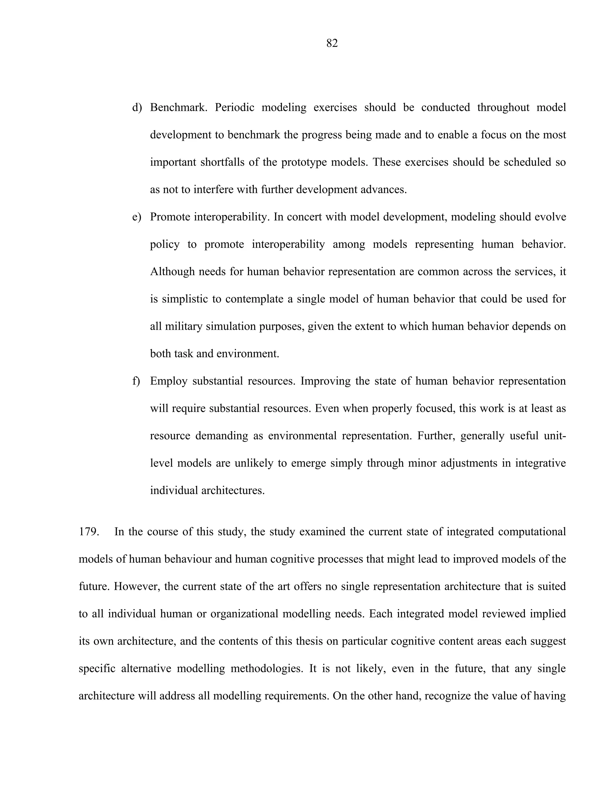 82




           d) Benchmark. Periodic modeling exercises should be conducted throughout model

               development to benchmark the progress being made and to enable a focus on the most

               important shortfalls of the prototype models. These exercises should be scheduled so

               as not to interfere with further development advances.

           e) Promote interoperability. In concert with model development, modeling should evolve

               policy to promote interoperability among models representing human behavior.

               Although needs for human behavior representation are common across the services, it

               is simplistic to contemplate a single model of human behavior that could be used for

               all military simulation purposes, given the extent to which human behavior depends on

               both task and environment.

           f) Employ substantial resources. Improving the state of human behavior representation

               will require substantial resources. Even when properly focused, this work is at least as

               resource demanding as environmental representation. Further, generally useful unit-

               level models are unlikely to emerge simply through minor adjustments in integrative

               individual architectures.


179.   In the course of this study, the study examined the current state of integrated computational

models of human behaviour and human cognitive processes that might lead to improved models of the

future. However, the current state of the art offers no single representation architecture that is suited

to all individual human or organizational modelling needs. Each integrated model reviewed implied

its own architecture, and the contents of this thesis on particular cognitive content areas each suggest

specific alternative modelling methodologies. It is not likely, even in the future, that any single

architecture will address all modelling requirements. On the other hand, recognize the value of having
 