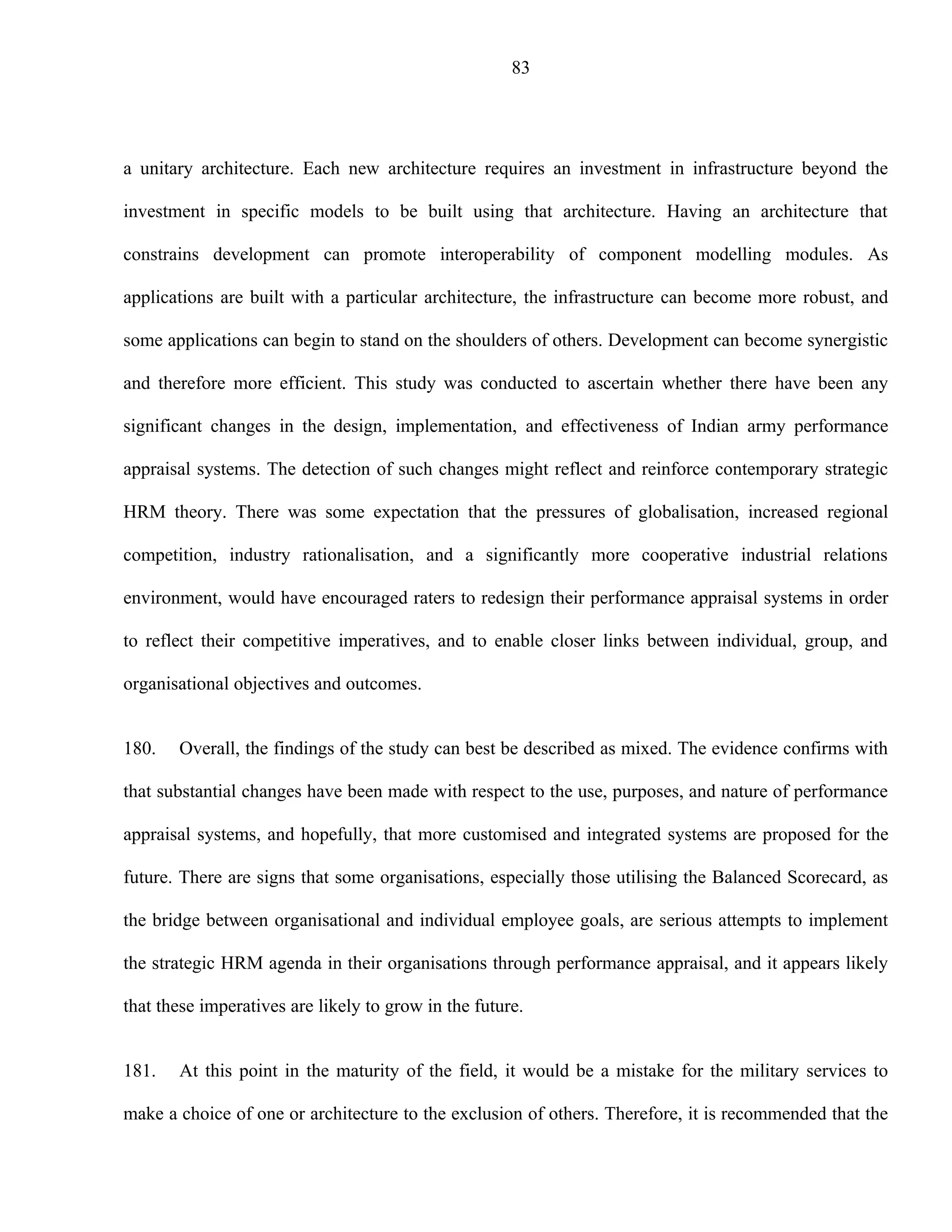 83




a unitary architecture. Each new architecture requires an investment in infrastructure beyond the

investment in specific models to be built using that architecture. Having an architecture that

constrains development can promote interoperability of component modelling modules. As

applications are built with a particular architecture, the infrastructure can become more robust, and

some applications can begin to stand on the shoulders of others. Development can become synergistic

and therefore more efficient. This study was conducted to ascertain whether there have been any

significant changes in the design, implementation, and effectiveness of Indian army performance

appraisal systems. The detection of such changes might reflect and reinforce contemporary strategic

HRM theory. There was some expectation that the pressures of globalisation, increased regional

competition, industry rationalisation, and a significantly more cooperative industrial relations

environment, would have encouraged raters to redesign their performance appraisal systems in order

to reflect their competitive imperatives, and to enable closer links between individual, group, and

organisational objectives and outcomes.


180.   Overall, the findings of the study can best be described as mixed. The evidence confirms with

that substantial changes have been made with respect to the use, purposes, and nature of performance

appraisal systems, and hopefully, that more customised and integrated systems are proposed for the

future. There are signs that some organisations, especially those utilising the Balanced Scorecard, as

the bridge between organisational and individual employee goals, are serious attempts to implement

the strategic HRM agenda in their organisations through performance appraisal, and it appears likely

that these imperatives are likely to grow in the future.


181.   At this point in the maturity of the field, it would be a mistake for the military services to

make a choice of one or architecture to the exclusion of others. Therefore, it is recommended that the
 