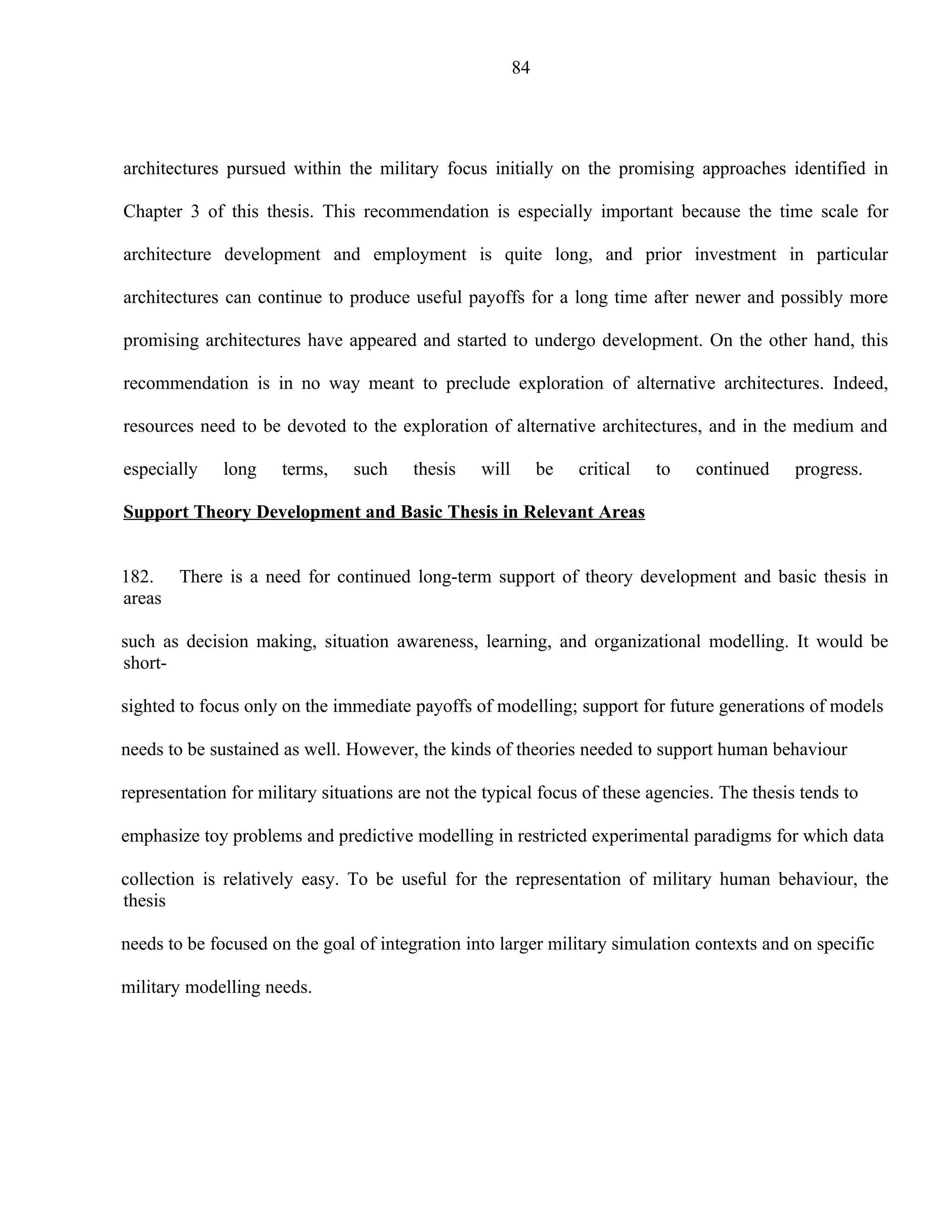 84




architectures pursued within the military focus initially on the promising approaches identified in

Chapter 3 of this thesis. This recommendation is especially important because the time scale for

architecture development and employment is quite long, and prior investment in particular

architectures can continue to produce useful payoffs for a long time after newer and possibly more

promising architectures have appeared and started to undergo development. On the other hand, this

recommendation is in no way meant to preclude exploration of alternative architectures. Indeed,

resources need to be devoted to the exploration of alternative architectures, and in the medium and

especially    long    terms,    such    thesis    will        be   critical   to   continued   progress.

Support Theory Development and Basic Thesis in Relevant Areas


182. There is a need for continued long-term support of theory development and basic thesis in
areas

such as decision making, situation awareness, learning, and organizational modelling. It would be
short-

sighted to focus only on the immediate payoffs of modelling; support for future generations of models

needs to be sustained as well. However, the kinds of theories needed to support human behaviour

representation for military situations are not the typical focus of these agencies. The thesis tends to

emphasize toy problems and predictive modelling in restricted experimental paradigms for which data

collection is relatively easy. To be useful for the representation of military human behaviour, the
thesis

needs to be focused on the goal of integration into larger military simulation contexts and on specific

military modelling needs.
 