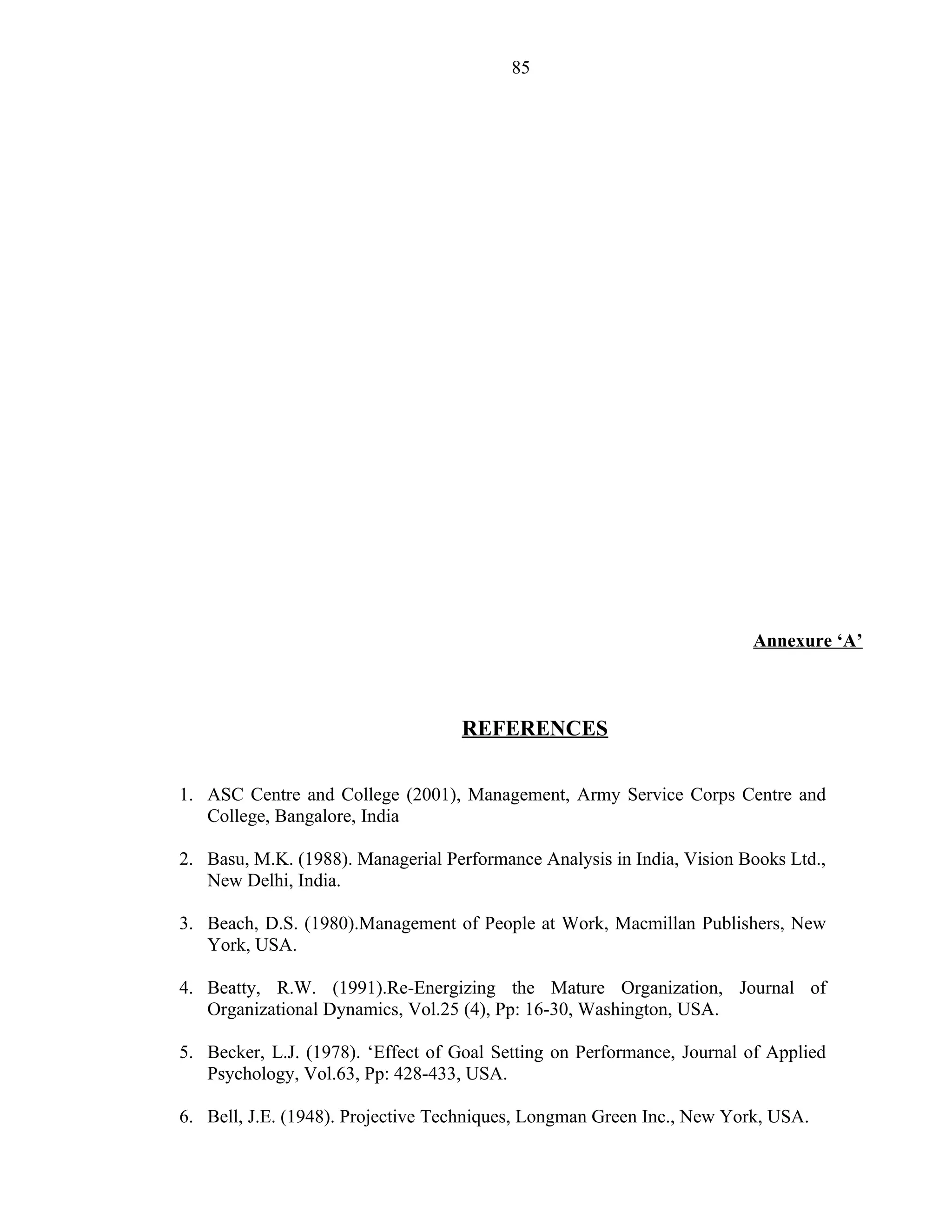 85




                                                                        Annexure ‘A’



                                   REFERENCES

1. ASC Centre and College (2001), Management, Army Service Corps Centre and
   College, Bangalore, India

2. Basu, M.K. (1988). Managerial Performance Analysis in India, Vision Books Ltd.,
   New Delhi, India.

3. Beach, D.S. (1980).Management of People at Work, Macmillan Publishers, New
   York, USA.

4. Beatty, R.W. (1991).Re-Energizing the Mature Organization, Journal of
   Organizational Dynamics, Vol.25 (4), Pp: 16-30, Washington, USA.

5. Becker, L.J. (1978). ‘Effect of Goal Setting on Performance, Journal of Applied
   Psychology, Vol.63, Pp: 428-433, USA.

6. Bell, J.E. (1948). Projective Techniques, Longman Green Inc., New York, USA.
 