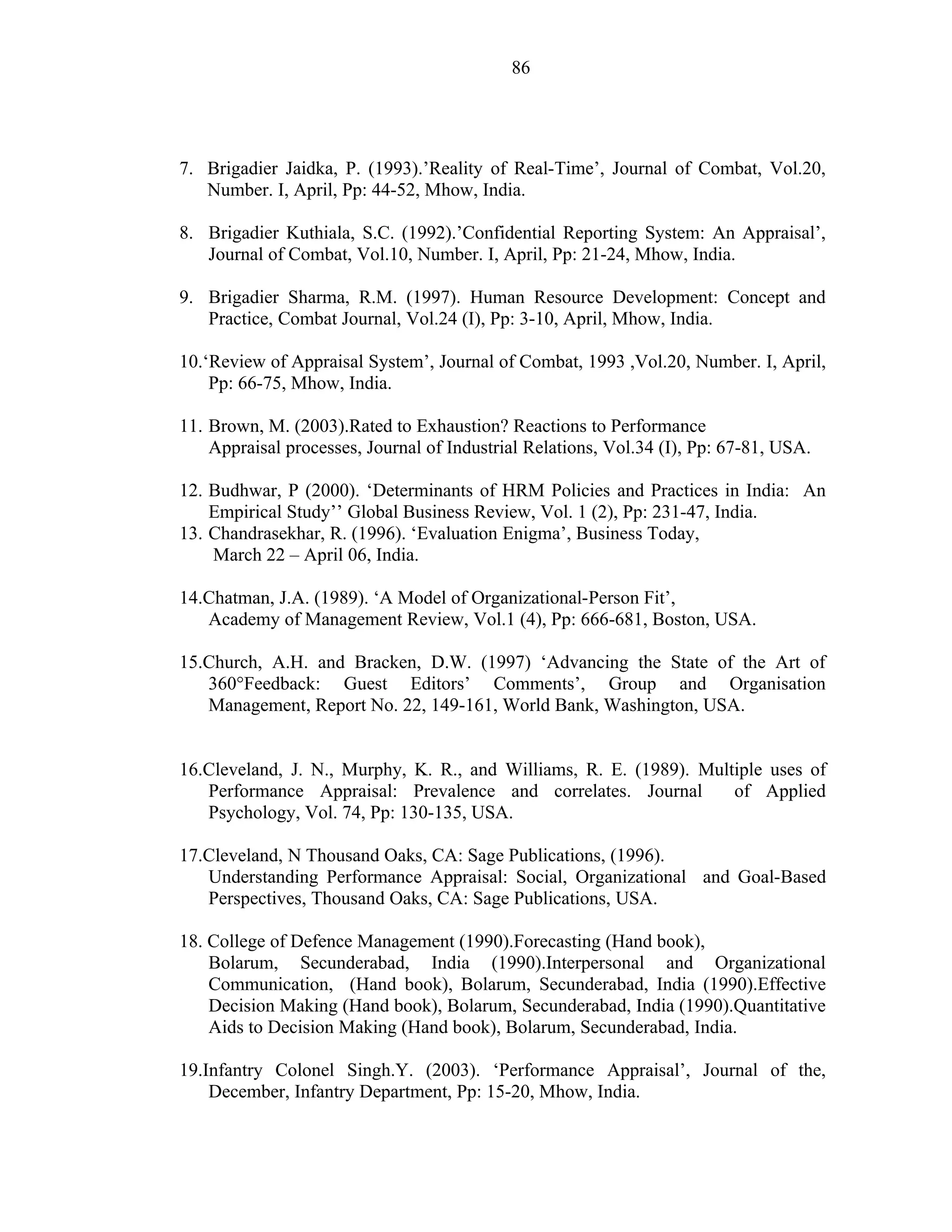 86




7. Brigadier Jaidka, P. (1993).’Reality of Real-Time’, Journal of Combat, Vol.20,
   Number. I, April, Pp: 44-52, Mhow, India.

8. Brigadier Kuthiala, S.C. (1992).’Confidential Reporting System: An Appraisal’,
   Journal of Combat, Vol.10, Number. I, April, Pp: 21-24, Mhow, India.

9. Brigadier Sharma, R.M. (1997). Human Resource Development: Concept and
   Practice, Combat Journal, Vol.24 (I), Pp: 3-10, April, Mhow, India.

10.‘Review of Appraisal System’, Journal of Combat, 1993 ,Vol.20, Number. I, April,
    Pp: 66-75, Mhow, India.

11. Brown, M. (2003).Rated to Exhaustion? Reactions to Performance
    Appraisal processes, Journal of Industrial Relations, Vol.34 (I), Pp: 67-81, USA.

12. Budhwar, P (2000). ‘Determinants of HRM Policies and Practices in India: An
    Empirical Study’’ Global Business Review, Vol. 1 (2), Pp: 231-47, India.
13. Chandrasekhar, R. (1996). ‘Evaluation Enigma’, Business Today,
    March 22 – April 06, India.

14.Chatman, J.A. (1989). ‘A Model of Organizational-Person Fit’,
   Academy of Management Review, Vol.1 (4), Pp: 666-681, Boston, USA.

15.Church, A.H. and Bracken, D.W. (1997) ‘Advancing the State of the Art of
   360°Feedback: Guest Editors’ Comments’, Group and Organisation
   Management, Report No. 22, 149-161, World Bank, Washington, USA.


16.Cleveland, J. N., Murphy, K. R., and Williams, R. E. (1989). Multiple uses of
   Performance Appraisal: Prevalence and correlates. Journal        of Applied
   Psychology, Vol. 74, Pp: 130-135, USA.

17.Cleveland, N Thousand Oaks, CA: Sage Publications, (1996).
   Understanding Performance Appraisal: Social, Organizational and Goal-Based
   Perspectives, Thousand Oaks, CA: Sage Publications, USA.

18. College of Defence Management (1990).Forecasting (Hand book),
    Bolarum, Secunderabad, India (1990).Interpersonal and Organizational
    Communication, (Hand book), Bolarum, Secunderabad, India (1990).Effective
    Decision Making (Hand book), Bolarum, Secunderabad, India (1990).Quantitative
    Aids to Decision Making (Hand book), Bolarum, Secunderabad, India.

19.Infantry Colonel Singh.Y. (2003). ‘Performance Appraisal’, Journal of the,
    December, Infantry Department, Pp: 15-20, Mhow, India.
 
