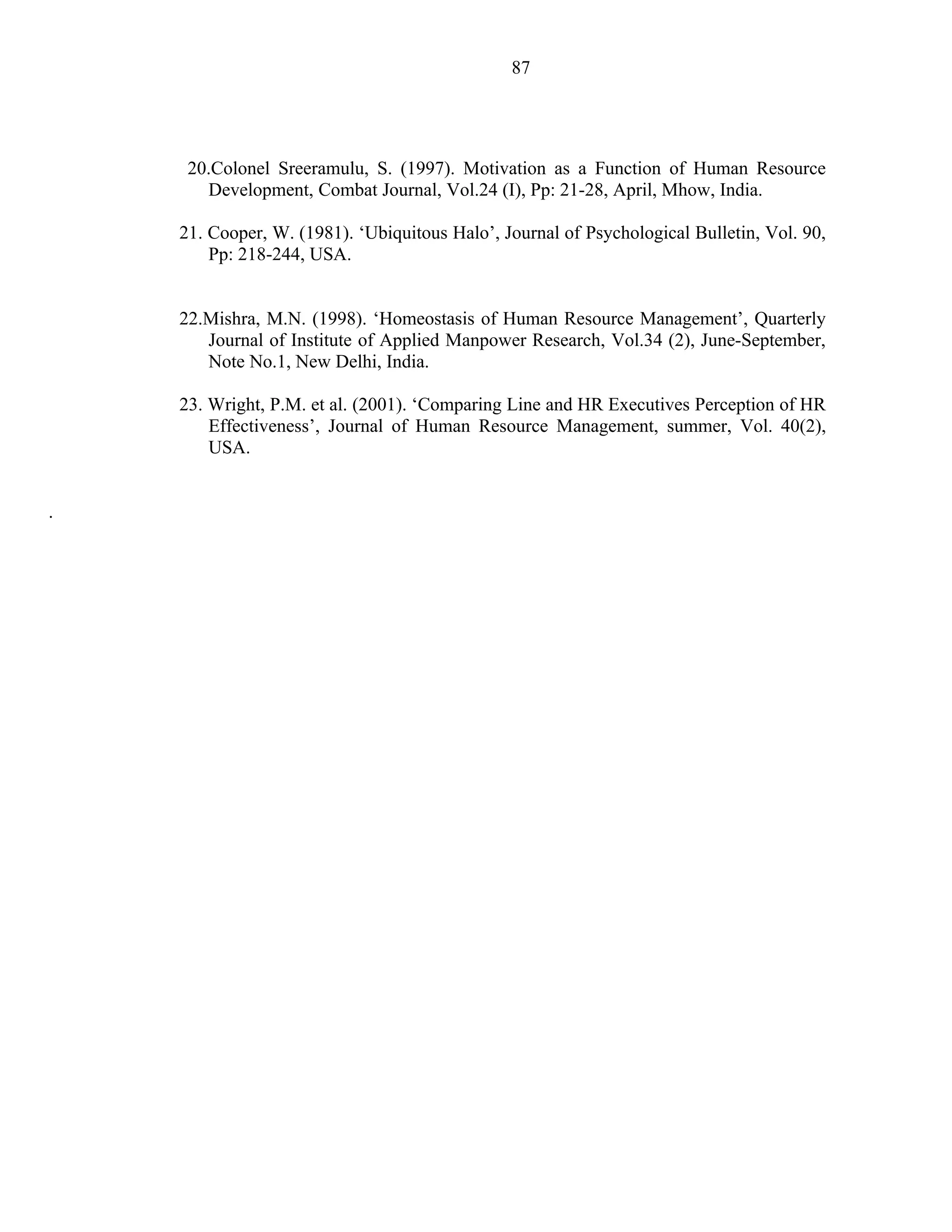 87




     20.Colonel Sreeramulu, S. (1997). Motivation as a Function of Human Resource
       Development, Combat Journal, Vol.24 (I), Pp: 21-28, April, Mhow, India.

    21. Cooper, W. (1981). ‘Ubiquitous Halo’, Journal of Psychological Bulletin, Vol. 90,
        Pp: 218-244, USA.


    22.Mishra, M.N. (1998). ‘Homeostasis of Human Resource Management’, Quarterly
       Journal of Institute of Applied Manpower Research, Vol.34 (2), June-September,
       Note No.1, New Delhi, India.

    23. Wright, P.M. et al. (2001). ‘Comparing Line and HR Executives Perception of HR
        Effectiveness’, Journal of Human Resource Management, summer, Vol. 40(2),
        USA.


.
 