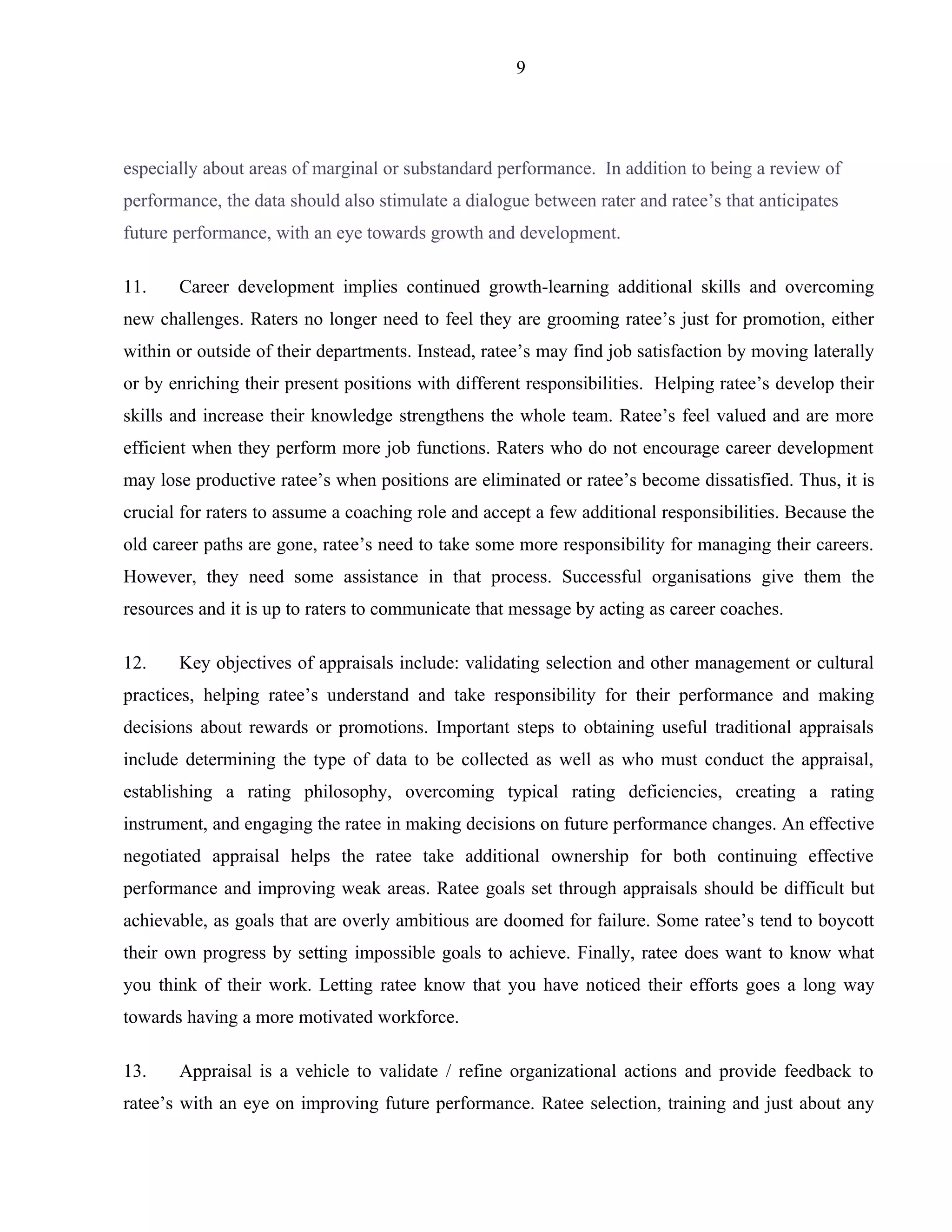 9




especially about areas of marginal or substandard performance. In addition to being a review of
performance, the data should also stimulate a dialogue between rater and ratee’s that anticipates
future performance, with an eye towards growth and development.

11.    Career development implies continued growth-learning additional skills and overcoming
new challenges. Raters no longer need to feel they are grooming ratee’s just for promotion, either
within or outside of their departments. Instead, ratee’s may find job satisfaction by moving laterally
or by enriching their present positions with different responsibilities. Helping ratee’s develop their
skills and increase their knowledge strengthens the whole team. Ratee’s feel valued and are more
efficient when they perform more job functions. Raters who do not encourage career development
may lose productive ratee’s when positions are eliminated or ratee’s become dissatisfied. Thus, it is
crucial for raters to assume a coaching role and accept a few additional responsibilities. Because the
old career paths are gone, ratee’s need to take some more responsibility for managing their careers.
However, they need some assistance in that process. Successful organisations give them the
resources and it is up to raters to communicate that message by acting as career coaches.

12.    Key objectives of appraisals include: validating selection and other management or cultural
practices, helping ratee’s understand and take responsibility for their performance and making
decisions about rewards or promotions. Important steps to obtaining useful traditional appraisals
include determining the type of data to be collected as well as who must conduct the appraisal,
establishing a rating philosophy, overcoming typical rating deficiencies, creating a rating
instrument, and engaging the ratee in making decisions on future performance changes. An effective
negotiated appraisal helps the ratee take additional ownership for both continuing effective
performance and improving weak areas. Ratee goals set through appraisals should be difficult but
achievable, as goals that are overly ambitious are doomed for failure. Some ratee’s tend to boycott
their own progress by setting impossible goals to achieve. Finally, ratee does want to know what
you think of their work. Letting ratee know that you have noticed their efforts goes a long way
towards having a more motivated workforce.

13.    Appraisal is a vehicle to validate / refine organizational actions and provide feedback to
ratee’s with an eye on improving future performance. Ratee selection, training and just about any
 