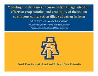 North Carolina Agricultural and Technical State University
Modeling the dynamics of conservation tillage adoption:
effects of crop rotation and erodibility of the soil on
continuous conservation tillage adoption in Iowa
Dat Q. Tran1 and Lyubov A. Kurkalova2
1 PhD candidate, North Carolina A&T State University
2 Professor, North Carolina A&T State University
 