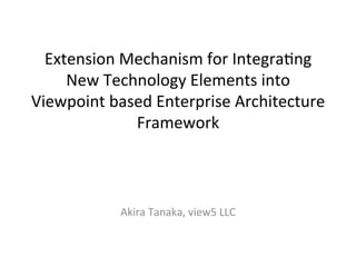 Extension	
  Mechanism	
  for	
  Integra3ng	
  
New	
  Technology	
  Elements	
  into	
  
Viewpoint	
  based	
  Enterprise	
  Architecture	
  
Framework	
	
  
	
  
	
  
Akira	
  Tanaka,	
  view5	
  LLC	
  
 