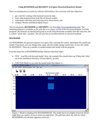 Using RES2DMOD and RES2DINV to Explore Electrical Resistivity Results
This is an introduction to resistivity software followed by a few exercises with four objectives:
1. get a feel for working with electrical resistivity data
2. learn what psuedosections look like for known models
3. experiment with noise and removing noisy observations, and
4. compare Wenner and dipole-dipole arrays.
The two programs, RES2DMOD and RES2DINV, are from http://www.geoelectrical.com/. The
modeling program is available on the web site as is a demo version of the inversion program. For both
programs, the manuals are detailed and good as are the help documents available from the menu bar; this
is a short, ‘quick start’, synopsis. The site also has an excellent tutorial on electrical methods.
RES2DMOD
For RES2DMOD, the general sequence is to open a file, calculate the results, and display the model and
results. From there, you can change array types, edit the model, change resistivities, or save the model
for RES2DINV. There are a number of canned models that install with the program.
From the menu bar in RES2DMOD (bullets indicate individual steps)
• FILE – read file with forward model. Now, the example files should show up. If they don’t they
are in the installation directory. Choose Blocks_up.mod
• EDIT/Edit Model to see what the model looks like (figure 1).
Figure 1. Model as displayed by RES2DMOD/Edit. The model shows two higher resistivity blocks
(light blue) in a matrix of lower resistivity (dark blue). The grid lines show the cells for which
RES2DMOD will calculate apparent resistivity.
 