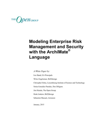 Modeling Enterprise Risk
Management and Security
with the ArchiMate®
Language
A White Paper by:
Iver Band, EA Principals
Wilco Engelsman, BiZZdesign
Chrisophe Feltus, Luxembourg Institute of Science and Technology
Sonia González Paredes, Dux Diligens
Jim Hietala, The Open Group
Henk Jonkers, BiZZdesign
Sebastien Massart, Arismore
January, 2015
 