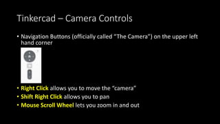 Tinkercad – Camera Controls
• Navigation Buttons (officially called “The Camera”) on the upper left
hand corner
• Right Click allows you to move the “camera”
• Shift Right Click allows you to pan
• Mouse Scroll Wheel lets you zoom in and out
 