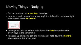 Moving Things – Up and Down
• To move up and down off the
workplace, Left Click on the
little arrow icon and drag.
• As you pull it up, you’ll see a
shadow, indicating the object
is not resting on the
workplane.
• The numbers to the right of
the object tell you exactly how
far it is off the workplane
 