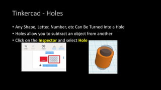 Tinkercad – Copying Items
• You can use Copy and Paste Icons
• You can also do Ctrl-C and Ctrl-V
• Holding down the Alt key while you
Left Click and Drag will also make a
copy of the object.
• You can select multiple objects at
once and copy and paste those too.
 