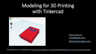 Modeling for 3D Printing
with Tinkercad
Vicky Somma
vicky@tgaw.com
http://www.tgaw.com
This slideshow is on SlideShare at http://www.slideshare.net/VickyTGAW/modeling-for-3d-printing-with-tinkercad
 
