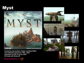 Myst
Created by two brothers, Robyn and Rand Miller
Top selling PC game from 1993 – 2002
Inspiration for the TV show LOST
3D made with Strata 3D
 
