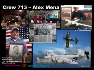 Crew 713 – Alex Mena
Nemesio Mena
Radio Operator
“The Irishman's Shanty”
492nd Bomb Group
Scale and 3D model
“The Irishman’s Shanty”
Alex Mena
Filmmaker
www.crew713.com
“Lil” banner w/Crew 713 picture/story
 