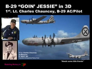 B-29 “GOIN’ JESSIE” in 3D
1st. Lt. Charles Chauncey, B-29 AC/Pilot
“Needs some little friends”
1st Lt. Charles Chauncey
35 Missions
5th BS/9th BG
*Awarded Distinguished Flying Cross
 