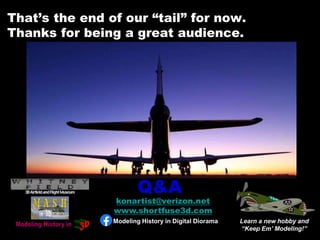 That’s the end of our “tail” for now.
Thanks for being a great audience.
Learn a new hobby and
“Keep Em’ Modeling!”
Q&A
konartist@verizon.net
www.shortfuse3d.com
Modeling History in Digital Diorama
 
