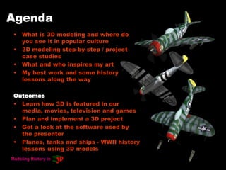 Agenda
• What is 3D modeling and where do
you see it in popular culture
• 3D modeling step-by-step / project
case studies
• What and who inspires my art
• My best work and some history
lessons along the way
Outcomes
• Learn how 3D is featured in our
media, movies, television and games
• Plan and implement a 3D project
• Get a look at the software used by
the presenter
• Planes, tanks and ships - WWII history
lessons using 3D models
 