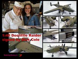 1:48 Doolittle Raider
signed by Dick Cole
Mark Twain bombsight Dick Cole in co-pilot’s seat
Broomsticks for tailguns
Japanese friendship medals
attached to the bombs
 