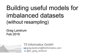 Building useful models for
imbalanced datasets
(without resampling)
Greg Landrum
Feb 2019
T5 Informatics GmbH
greg.landrum@t5informatics.com
@dr_greg_landrum
 