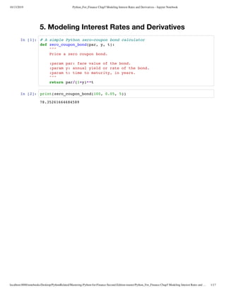 10/13/2019 Python_For_Finance Chap5 Modeling Interest Rates and Derivatives - Jupyter Notebook
localhost:8888/notebooks/Desktop/PythonRelated/Mastering-Python-for-Finance-Second-Edition-master/Python_For_Finance Chap5 Modeling Interest Rates and … 1/17
5. Modeling Interest Rates and Derivatives
In [1]:
In [2]:
78.35261664684589
# A simple Python zero-coupon bond calculator
def zero_coupon_bond(par, y, t):
"""
Price a zero coupon bond.
:param par: face value of the bond.
:param y: annual yield or rate of the bond.
:param t: time to maturity, in years.
"""
return par/(1+y)**t
print(zero_coupon_bond(100, 0.05, 5))
 