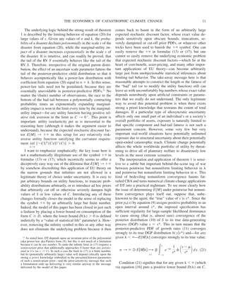 The underlying logic behind the strong result of theorem
1 is described by the limiting behavior of equation (20) for
large values of s. Given any values of n and k, the proba-
bility of a disaster declines polynomially in the scale s of the
disaster from equation (20), while the marginal-utility im-
pact of a disaster increases exponentially in the scale s of
the disaster. It is intuitive, and can readily be proved, that
the tail of the RV Y essentially behaves like the tail of the
RV S. Therefore, irrespective of the original parent distri-
bution, the effect of an uncertain scale parameter fattens the
tail of the posterior-predictive child distribution so that it
behaves asymptotically like a power-law distribution with
coefficient from equation (20) equal to n ⫹ k. In this sense,
power-law tails need not be postulated, because they are
essentially unavoidable in posterior-predictive PDFs.11 No
matter the (finite) number of observations, the race to the
bottom of the bad tail between a polynomially contracting
probability times an exponentially expanding marginal-
utility impact is won in the limit every time by the marginal-
utility impact—for any utility function having positive rel-
ative risk aversion in the limit as C 3 0⫹. This point is
important: utility isoelasticity per se is inessential to the
reasoning here (although it makes the argument easier to
understand), because the expected stochastic discount fac-
tor E[M] 3 ⫹⬁ in this setup for any relatively risk-
averse utility function satisfying the curvature require-
ment inf
C⬎0
[⫺CU⬙(C)/U⬘(C)] ⬎ 0.
I want to emphasize emphatically: the key issue here is
not a mathematically illegitimate use of the symbol ⫹⬁ in
formulas (13) or (17), which incorrectly seems to offer a
deceptively easy way out of the dilemma that E[M] 3 ⫹⬁
by somehow discrediting this application of EU theory on
the narrow grounds that infinities are not allowed in a
legitimate theory of choice under uncertainty. It is easy to
put arbitrary bounds on utility functions, to truncate prob-
ability distributions arbitrarily, or to introduce ad hoc priors
that arbitrarily cut off or otherwise severely dampen high
values of S or low values of C. Introducing any of these
changes formally closes the model in the sense of replacing
the symbol ⫹⬁ by an arbitrarily large but finite number.
Indeed, the model of this paper has been closed in just such
a fashion by placing a lower bound on consumption of the
form C ⱖ D, where the lower bound D(␭) ⬎ 0 is defined
indirectly by a “value of statistical life” parameter ␭. How-
ever, removing the infinity symbol in this or any other way
does not eliminate the underlying problem because it then
comes back to haunt in the form of an arbitrarily large
expected stochastic discount factor, whose exact value de-
pends sensitively upon obscure bounds, truncations, se-
verely dampened or cut-off prior PDFs, or whatever other
tricks have been used to banish the ⫹⬁ symbol. One can
easily remove the ⫹⬁ in formulas (13) or (17), but one
cannot so easily remove the underlying economic problem
that expected stochastic discount factors—which lie at the
heart of cost-benefit, asset-pricing, and many other impor-
tant applications of EU theory—can become arbitrarily
large just from unobjectionable statistical inferences about
limiting tail behavior. The take-away message here is that
reasonable attempts to constrict the length or the fatness of
the “bad” tail (or to modify the utility function) still can
leave us with uncomfortably big numbers whose exact value
depends nonrobustly upon artificial constraints or parame-
ters that we really do not understand. The only legitimate
way to avoid this potential problem is when there exists
strong a priori knowledge that restrains the extent of total
damages. If a particular type of idiosyncratic uncertainty
affects only one small part of an individual’s or a society’s
overall portfolio of assets, exposure is naturally limited to
that specific component and bad-tail fatness is not such a
paramount concern. However, some very few but very
important real-world situations have potentially unlimited
exposure due to structural uncertainty about their potentially
open-ended catastrophic reach. Climate change potentially
affects the whole worldwide portfolio of utility by threat-
ening to drive all of planetary welfare to disastrously low
levels in the most extreme scenarios.
The interpretation and application of theorem 1 is sensi-
tive to a subtle but important behind-the-scene tug of war
between pointwise but nonuniform limiting behavior in ␭
and pointwise but nonuniform limiting behavior in n. This
kind of bedeviling nonuniform convergence haunts fat-
tailed CBA and turns numerical climate-change applications
of DT into a practical nightmare. To see more clearly how
the issue of determining E[M] under pointwise but nonuni-
form convergence plays itself out, suppose that, unbe-
knownst to the agent, the “true” value of s is s*. Since the
prior p0(s) by equation (9) assigns positive probability to an
open interval around s*, the imposed specification has
sufficient regularity for large-sample likelihood dominance
to cause strong (that is, almost sure) convergence of the
posterior distribution (10) of S to its true data-generating
process (DGP) value s ⫽ s*. This in turn means that the
posterior-predictive PDF of growth rates (11) converges
strongly to its true DGP distribution h( y兩s*) and—for any
given ␭ ⬍ ⬁—E[M兩␭] converges strongly to its true value:
n 3 ⬁ f E关M兩␭兴 O
¡
a.s.
␤ 冕⫺⬁
⬁
e⫺␩y
1
s*
␾ 冉y ⫺ ␮
s*
冊dy. (21)
Condition (21) signifies that for any given ␭ ⬍ ⬁ (which
via equation [16] puts a positive lower bound D(␭) on C,
11 As stated here, DT depends upon an invariant prior of the polynomial
(aka power-law aka Pareto) form (9), but this is not much of a limitation
because k can be any number. To undo the infinite limit in (17) requires a
noninvariant prior that additionally approaches 0 faster than any polyno-
mial in 1/s (as s 3 ⬁). In such a case the limit in (17) is a finite number,
but its (potentially arbitrarily large) value will depend critically upon the
strong a priori knowledge embodied in the presumed-known parameters
of such a noninvariant prior—and the prior-sensitivity message that such
a formulation ends up delivering is very similar anyway to the message
delivered by the model of this paper.
THE ECONOMICS OF CATASTROPHIC CLIMATE CHANGE 11
 