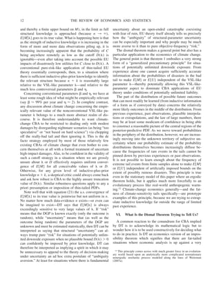and thereby a finite upper bound on M), in the limit as full
structural knowledge is approached (because n 3 ⬁),
E[M兩␭] goes to its true value. What is happening here is that
as the strength of inductive knowledge n is increasing in the
form of more and more data observations piling up, it is
becoming increasingly apparent that the probability of C
being anywhere remotely as low as the cutoff D(␭) is
ignorable—even after taking into account the possible EU
impacts of disastrously low utilities for C close to D(␭). A
conventional pure-risk-like application of thin-tailed EU
theory essentially corresponds, then, to a situation where
there is sufficient inductive-plus-prior knowledge to identify
the relevant structure because n ⫹ k is reasonably large
relative to the VSL-like parameter ␭—and relative to the
much less controversial parameters ␤ and ␩.
Concerning conventional parameters ␤ and ␩, we have at
least some rough idea of what might be empirically relevant
(say ␤ ⬇ 99% per year and ␩ ⬇ 2). In complete contrast,
any discussion about climate change concerning the empir-
ically relevant value of the nonconventional VSL-like pa-
rameter ␭ belongs to a much more abstract realm of dis-
course. It is therefore understandable to want climate-
change CBA to be restricted to dealing only with modest
damages by disregarding nightmare scenarios (as being “too
speculative” or “not based on hard science”) via chopping
off the really-bad tail and then ignoring it. This is the de
facto strategy employed by most of those relatively few
existing CBAs of climate change that even bother to con-
cern themselves at all with a formal treatment of uncertain
high-impact damages. Alas, to be confident in the validity of
such a cutoff strategy in a situation where we are grossly
unsure about ␭ or D effectively requires uniform conver-
gence of E[M] for all conceivable values of ␭ or D.
Otherwise, for any given level of inductive-plus-prior
knowledge n ⫹ k, a skeptical critic could always come back
and ask how robust is CBA to the highly unsure truncation
value of D(␭). Similar robustness questions apply to any a
priori presumption or imposition of thin-tailed PDFs.
Note well that with equation (21) the a.s. convergence of
E[M兩␭] to its true value is pointwise but not uniform in n.
No matter how much data-evidence n exists—or even can
be imagined to exist—DT says that E[M兩␭] is always
exceedingly sensitive to very large values of ␭. If “risk”
means that the DGP is known exactly (only the outcome is
random), while “uncertainty” means that (as well as the
outcome being random) the parameters of the DGP are
unknown and must be estimated statistically, then DT can be
interpreted as saying that structural “uncertainty” can al-
ways trump pure “risk” for situations of potentially unlim-
ited downside exposure when no plausible bound D(␭) ⬎ 0
can confidently be imposed by prior knowledge. DT can
therefore be interpreted as implying a spirit in which it may
be unnecessary to append to the theory of decision-making
under uncertainty an ad hoc extra postulate of “ambiguity
aversion.” At least for situations where there is fundamental
uncertainty about an open-ended catastrophe coexisting
with fear of ruin, EU theory itself already tells us precisely
how the “ambiguity” of structural-parameter uncertainty
can be especially important and why people may be much
more averse to it than to pure objective-frequency “risk.”
The dismal theorem makes a general point but also has a
particular application to the economics of climate change.
The general point is that theorem 1 embodies a very strong
form of a “generalized precautionary principle” for situa-
tions of potentially unlimited downside exposure. From
experience alone one cannot acquire sufficiently accurate
information about the probabilities of disasters in the bad
tail to make E[M] or E[U] independent of the VSL-like
parameter ␭—thereby potentially allowing this VSL-like-
parameter aspect to dominate CBA applications of EU
theory under conditions of potentially unlimited liability.
The part of the distribution of possible future outcomes
that can most readily be learned (from inductive information
of a form as if conveyed by data) concerns the relatively
more likely outcomes in the middle of the distribution. From
previous experience, past observations, plausible interpola-
tions or extrapolations, and the law of large numbers, there
may be at least some modicum of confidence in being able
to construct a reasonable picture of the central regions of the
posterior-predictive PDF. As we move toward probabilities
in the periphery of the distribution, however, we are increas-
ingly moving into the unknown territory of subjective un-
certainty where our probability estimate of the probability
distributions themselves becomes increasingly diffuse be-
cause the frequencies of rare events in the tails cannot be
pinned down by previous experiences or past observations.
It is not possible to learn enough about the frequency of
extreme tail events from finite samples alone to make E[M]
or E[U] independent of artificially imposed bounds on the
extent of possibly ruinous disasters. This principle is true
even in the stationary model of this paper where an ergodic
theorem holds, but it applies much more forcefully to an
evolutionary process like real-world anthropogenic warm-
ing.12 Climate-change economics generally—and the fat-
ness of climate-sensitivity tails specifically—are prototype
examples of this principle, because we are trying to extrap-
olate inductive knowledge far outside the range of limited
past experience.
VI. What Is the Dismal Theorem Trying to Tell Us?
A common reaction to the conundrum for CBA implied
by DT is to acknowledge its mathematical logic but to
wonder how it is to be used constructively for deciding what
to do in practice. Is DT an economics version of an impos-
sibility theorem which signifies that there are fat-tailed
situations where economic analysis is up against a very
12 This principle comes across with much greater force in an evolution-
ary world based upon an analytically more complicated nonstationary
nonergodic stochastic process modeled along the lines of Weitzman
(2007a).
THE REVIEW OF ECONOMICS AND STATISTICS
12
 