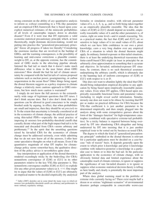 strong constraint on the ability of any quantitative analysis
to inform us without committing to a VSL-like parameter
and an empirical CBA framework that is based upon some
explicit numerical estimates of the miniscule probabilities
of all levels of catastrophic impacts down to absolute
disaster? Even if it were true that DT represents a valid
economic-statistical precautionary principle which, at least
theoretically, might dominate decision-making, would not
putting into practice this “generalized precautionary princi-
ple” freeze all progress if taken too literally? Considering
the enormous inertias that are involved in the buildup of
GHGs, and the warming consequences, is the possibility of
learning and mid-course corrections a plausible counter-
weight to DT, or, at the opposite extreme, has the commit-
ment of GHG stocks in the ultra-long pipeline already
fattened the bad tail so much that it doesn’t make much
difference what is done in the near future about GHG
emissions? How should the bad fat tail of climate uncer-
tainty be compared with the bad fat tails of various proposed
solutions such as nuclear power, geoengineering, or carbon
sequestration in the ocean floor? Other things being equal,
the dismal theorem suggests as a policy response to climate
change a relatively more cautious approach to GHG emis-
sions, but how much more caution is warranted?
I simply do not know the full answers to the extraordi-
narily wide range of legitimate questions that DT raises. I
don’t think anyone does. But I also don’t think that such
questions can be allowed in good conscience to be simply
brushed aside by arguing, in effect, that when probabilities
are small and imprecise, then they should be set precisely to
0. To the extent that uncertainty is formally considered at all
in the economics of climate change, the artificial practice of
using thin-tailed PDFs—especially the usual practice of
imposing de minimis low-probability-threshold cutoffs that
casually dictate what part of the high-impact bad tail is to be
truncated and discarded from CBA—seems arbitrary and
problematic.13 In the spirit that the unsettling questions
raised by fat-tailed CBA for the economics of climate
change must be addressed seriously, even while admitting
that we do not now know all of the answers, I offer here
some speculative thoughts on what it all means. Even if the
quantitative magnitude of what DT implies for climate-
change policy seems somewhat hazy, the qualitative direc-
tion of the policy advice is nevertheless quite clear.
Any interpretation or application of the dismal theorem is
rendered exceedingly tricky by the bedeviling (for CBA)
nonuniform convergence of E[M] or E[U] in its other
parameters relative to the key VSL-like parameter ␭. This
nonuniform convergence enables E[M] or E[U] to explode
(for any other given parameter values) as ␭ 3 ⬁. One might
try to argue that the values of E[M] or E[U] are ultimately
an empirical matter to be decided empirically (by analytical
formulas or simulation results), with relevant parameter
values of ␭, n, k, ␦, ␩, ␮, and so forth being taken together
as an empirically plausible ensemble. The idea that the
values of E[M] or E[U] should depend on testable, empir-
ically reasonable values of ␭ and the other parameters is, of
course, right on some level—and it sounds reassuring. Yet,
as a practical matter, the fact that E[M] and E[U] are so
sensitive to large values of ␭ (or small values of D), about
which we can have little confidence in our own a priori
knowledge, casts a very long shadow over any empirical
CBA of a situation to which the dismal theorem might
apply. In ordinary, limited-exposure or thin-tailed situations,
there is at least the underlying theoretical reassurance that
finite-cutoff-based CBA might (at least in principle) be an
arbitrarily close approximation to something that is accurate
and objective. In fat-tailed, unlimited-exposure DT situa-
tions, by contrast, there is no such theoretical assurance
underpinning the arbitrary cutoffs, which is ultimately due
to the haunting lack of uniform convergence of E[M] or
E[U] with respect to ␭ or D.
One does not want to abandon lightly the ideal that CBA
should bring independent empirical discipline to any appli-
cation by being based upon empirically reasonable param-
eter values. Even when DT applies, CBA based upon em-
pirically reasonable functional forms and parameter values
(including ␭) might reveal useful information. Simulta-
neously one does not want to be obtuse by insisting that DT
per se makes no practical difference for CBA because the
VSL-like coefficient ␭ is just another parameter to be
determined empirically and then simply plugged into the
analysis along with some extrapolative guesses about the
form of the “damages function” for high-temperature catas-
trophes (combined with speculative extreme-tail probabili-
ties). So a tricky balance is required between being over-
awed by DT into abandoning CBA altogether and being
underawed by DT into insisting that it is just another
empirical issue to be sorted out by business-as-usual CBA.
The degree to which the kind of “generalized precaution-
ary principle” embodied in the dismal theorem is relevant
for a particular application must be decided on a case-by-
case “rule of reason” basis. It depends generally upon the
extent to which prior ␭-knowledge and prior k-knowledge
combine with inductive-posterior n-knowledge in a partic-
ular case to fatten or to thin the bad tail. In the particular
application to the economics of climate change, with so
obviously limited data and limited experience about the
catastrophic reach of climate extremes, to ignore or suppress
the significance of rare fat-tailed disasters is to ignore or
suppress what economic-statistical decision theory is telling
us here loudly and clearly is potentially the most important
part of the analysis.
Where does global warming stand in the portfolio of
extreme risks currently facing us? There exist maybe half a
dozen or so serious “nightmare scenarios” of environmental
disasters perhaps comparable in conceivable worst-case
13 Adler (2007) sketches out in some detail the many ways in which de
minimis low-probability-threshold cutoffs are arbitrary and problematic in
more ordinary regulatory settings.
THE ECONOMICS OF CATASTROPHIC CLIMATE CHANGE 13
 