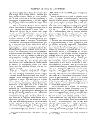 impact to catastrophic climate change. These might include
biotechnology, nanotechnology, asteroids, strangelets, pan-
demics, runaway computer systems, and nuclear prolifera-
tion.14 It may well be that each of these possibilities of
environmental catastrophe deserves its own CBA applica-
tion of DT along with its own empirical assessment of how
much probability measure is in the extreme tails around
D(␭). Even if this were true, however, it would not lessen
the need to reckon with the strong potential implications of
DT for CBA in the particular case of climate change.
Perhaps it is little more than raw intuition, but for what it
is worth I do not feel that the handful of other conceivable
environmental catastrophes are nearly as critical as climate
change. I illustrate with two specific examples. The first is
widespread cultivation of crops based on genetically mod-
ified organisms (GMOs). At casual glance, climate-change
catastrophes and bioengineering disasters might look simi-
lar. In both cases, there is deep unease about artificial
tinkering with the natural environment, which can generate
frightening tales of a planet ruined by human hubris. Sup-
pose for specificity that with GMOs the overarching fear of
disaster is that widespread cultivation of so-called Franken-
food might somehow allow bioengineered genes to escape
into the wild and wreak havoc on delicate ecosystems and
native populations (including, perhaps, humans), which
have been fine-tuned by millions of years of natural selec-
tion. At the end of the day I think that the potential for
environmental disaster with Frankenfood is much less than
the potential for environmental disaster with climate
change—along the lines of the following loose and over-
simplified reasoning.
In the case of Frankenfoods interfering with wild organ-
isms that have evolved by natural selection, there is at least
some basic underlying principle that plausibly dampens
catastrophic jumping of artificial DNA from cultivars to
landraces. After all, nature herself has already tried endless
combinations of mutated DNA and genes over countless
millions of years, and what has evolved in the fierce battle
for survival is only an infinitesimal subset of the very fittest
permutations. In this regard there exists at least some
inkling of a prior high-k argument making it fundamentally
implausible that Frankenfood artificially selected for traits
that humans find desirable will compete with or genetically
alter the wild types that nature has selected via Darwinian
survival of the fittest. Wild types have already experienced
innumerable small-step genetic mutations, which are per-
haps comparable to large-step human-induced artificial
modifications and which have not demonstrated survival
value in the wild. Analogous arguments may also apply for
invasive “superweeds,” which so far represent a minor
cultivation problem lacking ability to displace either land-
races or cultivars. Besides all this, safeguards in the form of
so-called terminator genes can be inserted into the DNA of
GMOs, which directly prevent GMO genes from reproduc-
ing themselves.
A second possibly relevant example of comparing climate
change with another potential catastrophe concerns the
possibility of a large asteroid hitting Earth. In the asteroid
case it seems plausible to presume there is much more
high-n inductive knowledge (from knowing something
about asteroid orbits and past collision frequencies) pinning
down the probabilities to very small “almost known” values.
If we use P[⌬T ⬎ 20⬚C] ⬇ 1% as the very rough proba-
bility of a climate-change cataclysm occurring within the
next two centuries, then this is roughly 10,000 times larger
than the probability of a large asteroid impact (of a one-in-
a-hundred-million-years size) occurring within the same
time period.
Contrast the above discussion about plausible magnitudes
or probabilities of disaster for genetic engineering or aster-
oid collisions with possibly catastrophic climate change.
The climate-change “experiment,” whose eventual outcome
we are trying to infer now, “tests” the planet’s response to a
geologically instantaneous exogenous injection of GHGs.
An exogenous injection of this much GHGs this fast seems
unprecedented in Earth’s history stretching back perhaps
billions of years. Can anyone honestly say now, from very
limited low-k prior information and very limited low-n
empirical experience, what are reasonable upper bounds on
the eventual global warming or climate change that we are
currently trying to infer will be the outcome of such a
first-ever planetary experiment? What we do know about
climate science and extreme tail probabilities is that planet
Earth hovers in an unstable trigger-prone “whipsaw” ocean-
atmosphere system,15 chaotic dynamic responses to geolog-
ically instantaneous GHG shocks are quite possible, and all
22 recently published studies of climate sensitivity cited by
IPCC-AR4 (2007), when mechanically aggregated together,
estimate on average that P[S1 ⬎ 7⬚C] ⬇ 5%. To my mind
this open-ended aspect with a way-too-high subjective prob-
ability of a catastrophe makes GHG-induced global climate
change vastly more worrisome than cultivating Frankenfood
or colliding with large asteroids.
These two examples hint at making a few meaningful
distinctions among the handful of situations where DT
might reasonably apply. My discussion here is hardly con-
clusive, so we cannot rule out a biotech or asteroid disaster.
However, I would say on the basis of this line of argument
that such disasters seem extremely unlikely, whereas a
climate disaster seems “only” very unlikely. In the language
of this paper, synthetic biology or large asteroids feel more
like high-(k ⫹ n) situations that we know a lot more about
relative to climate change, which by comparison feels more
like a low-(k ⫹ n) situation about which we know rela-
tively little. Regardless of whether my argument here is
convincing, the overarching principle is this: the mere fact
14 Many of these are discussed in Posner (2004), Sunstein (2007), and
Parson (2007).
15 On the nature of this unstable “whipsaw” climate equilibrium, see
Hansen et al. (2007).
THE REVIEW OF ECONOMICS AND STATISTICS
14
 
