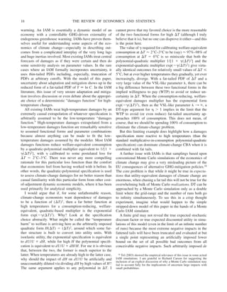 warming. An IAM is essentially a dynamic model of an
economy with a controllable GHG-driven externality of
endogenous greenhouse warming. IAMs have proven them-
selves useful for understanding some aspects of the eco-
nomics of climate change—especially in describing out-
comes from a complicated interplay of the very long lags
and huge inertias involved. Most existing IAMs treat central
forecasts of damages as if they were certain and then do
some sensitivity analysis on parameter values. In the rare
cases where an IAM formally incorporates uncertainty, it
uses thin-tailed PDFs including, especially, truncation of
PDFs at arbitrary cutoffs. With the model of this paper,
uncertainty about adaptation and mitigation shows up in the
reduced form of a fat-tailed PDF of Y ⬅ ln C. In the IAM
literature, this issue of very unsure adaptation and mitiga-
tion involves discussion or even debate about the appropri-
ate choice of a deterministic “damages function” for high-
temperature changes.
All existing IAMs treat high-temperature damages by an
extremely casual extrapolation of whatever specification is
arbitrarily assumed to be the low-temperature “damages
function.” High-temperature damages extrapolated from a
low-temperature damages function are remarkably sensitive
to assumed functional forms and parameter combinations
because almost anything can be made to fit the low-
temperature damages assumed by the modeler. Most IAM
damages functions reduce welfare-equivalent consumption
by a quadratic-polynomial multiplier equivalent to 1/[1 ⫹
␥(⌬T)2], with ␥ calibrated to some postulated loss for
⌬T ⬇ 2⬚C–3°C. There was never any more compelling
rationale for this particular loss function than the comfort
that economists feel from having worked with it before. In
other words, the quadratic-polynomial specification is used
to assess climate-change damages for no better reason than
casual familiarity with this particular form from other cost-
of-adjustment dynamic economic models, where it has been
used primarily for analytical simplicity.
I would argue that if, for some unfathomable reason,
climate-change economists want dependence of damages
to be a function of (⌬T)2, then a far better function at
high temperatures for a consumption-reducing, welfare-
equivalent, quadratic-based multiplier is the exponential
form exp(⫺␥(⌬T)2). Why? Look at the specification
choice abstractly. What might be called the “temperature
harm” to welfare is arriving here as the arbitrarily imposed
quadratic form H(⌬T) ⫽ (⌬T)2, around which some fur-
ther structure is built to convert into utility units. With
isoelastic utility, the exponential specification is equivalent
to dU/U ⬀ dH, while for high H the polynomial specifi-
cation is equivalent to dU/U ⬀ dH/H. For me it is obvious
that, between the two, the former is much superior to the
latter. When temperatures are already high in the latter case,
why should the impact of dH on dU/U be artificially and
unaccountably diluted via dividing dH by high values of H?
The same argument applies to any polynomial in ⌬T. I
cannot prove that my favored choice is the more reasonable
of the two functional forms for high ⌬T (although I truly
believe that it is), but no one can disprove it either—and this
is the point here.
The value of ␥ required for calibrating welfare-equivalent
consumption at ⌬T ⬇ 2⬚C–3°C to be (say) ⬇ 97%–98% of
consumption at ⌬T ⫽ 0⬚C is so miniscule that both the
polynomial-quadratic multiplier 1/[1 ⫹ ␥(⌬T)2] and the
exponential-quadratic multiplier exp(⫺␥(⌬T)2) give virtu-
ally identical outcomes for relatively small values of ⌬T ⱕ
5⬚C, but at ever higher temperatures they gradually, yet ever
increasingly, diverge. With a fat-tailed PDF of ⌬T and a
very large value of the VSL-like parameter ␭, there can be
a big difference between these two functional forms in the
implied willingness to pay (WTP) to avoid or reduce un-
certainty in ⌬T. When the consumption-reducing, welfare-
equivalent damages multiplier has the exponential form
exp(⫺␥(⌬T)2), then as the VSL-like parameter ␭ 3 ⬁, a
DT-type argument for ␩ ⬎ 1 implies in the limit that the
WTP to avoid (or even reduce) fat-tailed uncertainty ap-
proaches 100% of consumption. This does not mean, of
course, that we should be spending 100% of consumption to
eliminate the climate-change problem.
But this limiting example does highlight how a damages
specification more reactive to high temperatures (than the
standard multiplicative-in-consumption polynomial-quadratic
specification) can dominate climate-change CBA when it is
combined with fat tails.
A further issue with IAMs is that samplings based upon
conventional Monte Carlo simulations of the economics of
climate change may give a very misleading picture of the
EU consequences of alternative GHG-mitigation policies.18
The core problem is that while it might be true in expecta-
tions that utility-equivalent damages of climate change are
enormous, when chasing a fat tail this will not be true for the
overwhelming bulk of Monte Carlo realizations. DT can be
approached by a Monte Carlo simulation only as a double
limit where the grid-range and the number of runs both go
to infinity simultaneously. To see this in a crisp thought
experiment, imagine what would happen to the simple
stripped-down model of this paper in the hands of a Monte
Carlo IAM simulator.
A finite grid may not reveal the true expected stochastic
discount factor or true expected discounted utility in simu-
lations of this model (even in the limit of an infinite number
of runs) because the most extreme negative impacts in the
fattened tails will have been truncated and evaluated at but
a single point representing an artificially imposed lower
bound on the set of all possible bad outcomes from all
conceivable negative impacts. Such arbitrarily imposed de
18 Tol (2003) showed the empirical relevance of this issue in some actual
IAM simulations. I am grateful to Richard Carson for suggesting the
inclusion of an explicit discussion of why a Monte Carlo simulation may
fail to account fully for the implications of uncertain large impacts with
small probabilities.
THE REVIEW OF ECONOMICS AND STATISTICS
16
 
