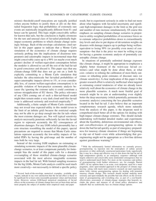 minimis threshold-cutoff truncations are typically justified
(when anyone bothers to justify them at all) on the thin-
tailed frequentist logic that probabilities of extremely rare
events are statistically insignificantly different from 0—and
hence can be ignored. This logic might conceivably suffice
for known thin tails, but the conclusion is highly erroneous
for the rare and unusual class of fat-tailed potentially high-
impact economic problems to which climate change seem-
ingly belongs. Back-of-the-envelope calculations cited ear-
lier in this paper appear to indicate that a Monte Carlo
simulation of the economics of climate change requires
seriously probing into the implications of disastrous tem-
peratures and catastrophic impacts in incremental steps that
might conceivably cause up to a 99% (or maybe even much
greater) decline of welfare-equivalent consumption before
the modeler is allowed to cut off the rest of the bad fat tail
in good conscience and discard it. This paper says that any
climate-change IAM that does not go out on a limb by
explicitly committing to a Monte Carlo simulation that
includes the ultra-miniscule but fat-tailed probabilities of
super-catastrophic impacts (down to 1%, or even consider-
ably less, of current welfare-equivalent consumption) is in
possible violation of best-practice economic analysis be-
cause (by ignoring the extreme tails) it could constitute a
serious misapplication of EU theory. The policy relevance
of any CBA coming out of such a thin-tail-based model
might then remain under a very dark cloud until this fat-tail
issue is addressed seriously and resolved empirically.19
Additionally, a finite sample of Monte Carlo simulations
may not reveal true expected utility in this model (even in
the limit of an infinite grid) because the restricted sample
may not be able to go deep enough into the fat tails where
the most extreme damages are. Nor will typical sensitivity
analysis necessarily penetrate sufficiently far into the fat-tail
region to represent accurately the EU consequences of
disastrous damages. For any IAM (which presumably has a
core structure resembling the model of this paper), special
precautions are required to ensure that Monte Carlo simu-
lations represent accurately the low-utility impacts of fat-
tailed PDFs by having the grid-range and the number of
runs both be very large.
Instead of the existing IAM emphasis on estimating or
simulating economic impacts of the more plausible climate-
change scenarios, to at least compensate partially for finite-
sample bias the model of this paper calls for a dramatic
oversampling of those stratified climate-change scenarios
associated with the most adverse imaginable economic
impacts in the bad fat tail. With limited sampling resources
for the big IAMs, Monte Carlo analysis could be used much
more creatively—not necessarily to defend a specific policy
result, but to experiment seriously in order to find out more
about what happens with fat-tailed uncertainty and signifi-
cant high-temperature damages in the limit as the grid size
and number of runs increase simultaneously. Of course this
emphasis on sampling climate-change scenarios in propor-
tion to utility-weighted probabilities of occurrence forces us
to estimate subjective probabilities down to extraordinarily
tiny levels and also to put degree-of-devastation weights on
disasters with damage impacts up to perhaps being welfare-
equivalent to losing 99% (or possibly even more) of con-
sumption—but that is the price we must be willing to pay
for having a genuine economic analysis of potentially cat-
astrophic climate change.
In situations of potentially unlimited damage exposure
like climate change, it might be appropriate to emphasize a
slightly better treatment of the worst-case fat-tail ex-
tremes—and what might be done about them, at what
cost—relative to refining the calibration of most-likely out-
comes or rehashing point estimates of discount rates (or
climate sensitivity). A clear implication of this paper is that
greater research effort is relatively ineffectual when targeted
at estimating central tendencies of what we already know
relatively well about the economics of climate change in the
more plausible scenarios. A much more fruitful goal of
research might be to aim at understanding even slightly
better the deep uncertainty (which potentially permeates the
economic analysis) concerning the less plausible scenarios
located in the bad fat tail. I also believe that an important
complementary research agenda, which stems naturally
from the analysis of this paper, is the desperate need to
comprehend much better all of the options for dealing with
high-impact climate-change extremes. This should include
undertaking well-funded detailed studies and experiments
about the feasibility, deleterious environmental side effects,
and cost-effectiveness of geoengineering options to slim
down the bad fat tail quickly as part of emergency prepared-
ness for runaway climate situations if things are beginning
to slip out of hand—even while acknowledging that geo-
engineering might not be appropriate as a first-line defense
against greenhouse warming.20
19 Several back-of-the-envelope numerical examples, available upon
request, indicate to my own satisfaction that the fat-tail effect is likely to
be significant for at least some reasonable parameter values and functional
forms. However, serious IAM-based numerical simulations of fat-tail
effects on the economics of climate change have not yet been done and are
more properly the subject of another more empirical study and paper.
20 With the unfortunately limited information we currently possess,
geoengineering via injection into the stratosphere of sulfate aerosol
precursors or other artificially constructed particulates looks superficially
like it may be a cheap and effective way to slim down the bad fat tail of
high temperatures quickly as an emergency response—although with
largely unknown and conceivably nasty unintended consequences that we
need to understand much better. For more on the economics and politics
of geoengineering (with further references), see, for example, Barrett
(2007). In my opinion there is an acute, even desperate, need for a more
pragmatic, more open-minded approach to the prospect of climate engi-
neering—along with much more extensive research on (and experimen-
tation with) various geoengineering options for dealing with potential
runaway climate change. This research should include studying more
seriously and open-mindedly the possible bad side effects on the environ-
ment of geoengineering and everything else, as part of a cost-benefit-
effectiveness assessment of climate-change strategies that honestly in-
cludes the pluses and minuses of all actual policy alternatives and
tradeoffs that we realistically face on climate-change options.
THE ECONOMICS OF CATASTROPHIC CLIMATE CHANGE 17
 