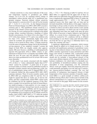 Climate sensitivity is a key macro-indicator of the even-
tual temperature response to greenhouse gas (GHG)
changes. Let ⌬ ln CO2 be sustained relative change in
atmospheric carbon dioxide while ⌬T is equilibrium tem-
perature response. Narrowly defined, climate sensitivity
(here denoted S1) converts ⌬ ln CO2 into ⌬T by the formula
⌬T ⬇ (S1/ln 2) ⫻ ⌬ ln CO2. As the Intergovernmental
Panel on Climate Change in its IPCC-AR4 (2007) executive
summary puts it: “The equilibrium climate sensitivity is a
measure of the climate system response to sustained radia-
tive forcing. It is not a projection but is defined as the global
average surface warming following a doubling of carbon
dioxide concentrations. It is likely to be in the range 2°C to
4.5°C with a best estimate of 3°C, and is very unlikely to be
less than 1.5°C. Values substantially higher than 4.5°C
cannot be excluded, but agreement of models with obser-
vations is not as good for those values.” Climate sensitivity
is not the same as temperature change, but for the benchmark-
serving purposes of my simplistic example I assume the
shapes of both PDFs are roughly similar after approxi-
mately 200 years because a doubling of anthropogenically
injected CO2-equivalent (CO2-e) GHGs relative to pre-
industrial-revolution levels is essentially unavoidable within
about the next 40 years and will plausibly remain well
above two times preindustrial levels for at least 100 or more
years thereafter.
In this paper I am mostly concerned with the roughly
15% of those S1 “values substantially higher than 4.5°C”
which “cannot be excluded.” A grand total of 22 peer-
reviewed studies of climate sensitivity published recently in
reputable scientific journals and encompassing a wide vari-
ety of methodologies (along with 22 imputed PDFs of S1)
lie indirectly behind the above-quoted IPCC-AR4 (2007)
summary statement. These 22 recent scientific studies cited
by IPCC-AR4 are compiled in table 9.3 and box 10.2. It
might be argued that these 22 studies are of uneven reli-
ability and their complicatedly related PDFs cannot easily
be combined, but for the simplistic purposes of this illus-
trative example I do not perform any kind of formal Bayes-
ian model-averaging or meta-analysis (or even engage in
informal cherry picking). Instead I just naively assume that
all 22 studies have equal credibility and for my purposes
here their PDFs can be simplistically aggregated. The upper
5% probability level averaged over all 22 climate-sensitivity
studies cited in IPCC-AR4 (2007) is 7°C while the median
is 6.4°C,3 which I take as signifying approximately that
P[S1 ⬎ 7⬚C] ⬇ 5%. Glancing at table 9.3 and box 10.2 of
IPCC-AR4, it is apparent that the upper tails of these 22
PDFs tend to be sufficiently long and fat that one is allowed
from a simplistically aggregated PDF of these 22 studies the
rough approximation P[S1 ⬎ 10⬚C] ⬇ 1%. The actual
empirical reason why these upper tails are long and fat
dovetails beautifully with the theory of this paper: inductive
knowledge is always useful, of course, but simultaneously it
is limited in what it can tell us about extreme events outside
the range of experience—in which case one is forced back
onto depending more than one might wish upon the prior
PDF, which of necessity is largely subjective and relatively
diffuse. As a recent Science commentary put it: “Once the
world has warmed by 4°C, conditions will be so different
from anything we can observe today (and still more differ-
ent from the last ice age) that it is inherently hard to say
where the warming will stop.”4
A significant supplementary component, which concep-
tually should be added on to climate-sensitivity S1, is the
powerful self-amplification potential of greenhouse warm-
ing due to heat-induced releases of the immense volume of
GHGs currently sequestered in arctic permafrost and other
boggy soils (mostly as methane, CH4, a particularly potent
GHG). A yet more remote possibility, which in principle
should also be included, is heat-induced releases of the
even-vaster offshore deposits of CH4 trapped in the form of
hydrates (clathrates)—for which there is a decidedly non-
zero probability of destabilized methane seeping into the
atmosphere if water temperatures over the continental
shelves warm just slightly. Such CH4-outgassing processes
could potentially precipitate (over the long run) a cataclys-
mic runaway-positive-feedback warming. The very real
possibility of endogenous heat-triggered releases at high
temperatures of the enormous amounts of naturally seques-
tered GHGs is a good example of indirect carbon-cycle
feedback-forcing effects that I would want to include in the
abstract interpretation of a concept of “climate sensitivity”
that is relevant for this paper. What matters for the econom-
3 Details of this calculation are available upon request. Eleven of the
studies in table 9.3 overlap with the studies portrayed in box 10.2. Four of
these overlapping studies conflict on the numbers given for the upper 5%
level. For three of these differences I chose the table 9.3 values on the
grounds that all of the box 10.2 values had been modified from the original
studies to make them have zero probability mass above 10°C. (The fact
that all PDFs in box 10.2 have been normalized to zero probability above
10°C biases my upper-5% averages here toward the low side.) With the
fourth conflict (Gregory et al., 2002a), I substituted 8.2°C from box 10.2
for the ⬁ in table 9.3 (which arises only because the method of the study
itself does not impose any meaningful upper-bound constraint). The only
other modification was to average the three reported volcanic-forcing
values of Wigley et al. (2005a) in table 9.3 into one upper-5% value of
6.4°C.
4 Allen and Frame (2007). Let ⌬Rf stand for changes in equilibrium
“radiative forcing” that eventually induce (approximately) linear temper-
ature equilibrium responses ⌬T. The most relevant radiative forcing for
climate change is ⌬Rf ⫽ ⌬ ln CO2, but there are many other examples of
radiative forcing, such as changes in aerosols, particulates, ozone, solar
radiation, volcanic activity, other GHGs, and so on. Attempts to identify
S1 in the 22 studies cited in IPCC-AR4 are roughly akin to observing
⌬T/⌬Rf for various values of ⌬Rf and subsequent ⌬T. The problem is the
presence of significant uncertainties both in empirical measurements and
in the not directly observable coefficients plugged into simulation models.
This produces a long fat upper tail in the inferred posterior-predictive PDF
of S1. Many physically possible tail-fattening mechanisms might be
involved. A recent Science article by Roe and Baker (2007) relies on the
idea that Gaussian g1 produces a fat tail in the PDF of S1 ⫽ 1.2/(1 ⫺ g1).
I believe that all such thickening mechanisms ultimately trace back to the
common theme of this paper that it is difficult to infer (or even to model
accurately) the probabilities of events far outside the usual range of
experience—which effectively causes the reduced-form posterior-
predictive PDF of these rare events to have a fat tail.
THE ECONOMICS OF CATASTROPHIC CLIMATE CHANGE 3
 