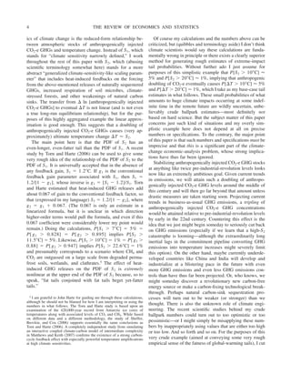 ics of climate change is the reduced-form relationship be-
tween atmospheric stocks of anthropogenically injected
CO2-e GHGs and temperature change. Instead of S1, which
stands for “climate sensitivity narrowly defined,” I work
throughout the rest of this paper with S2, which (abusing
scientific terminology somewhat here) stands for a more
abstract “generalized climate-sensitivity-like scaling param-
eter” that includes heat-induced feedbacks on the forcing
from the above-mentioned releases of naturally sequestered
GHGs, increased respiration of soil microbes, climate-
stressed forests, and other weakenings of natural carbon
sinks. The transfer from ⌬ ln [anthropogenically injected
CO2-e GHGs] to eventual ⌬T is not linear (and is not even
a true long-run equilibrium relationship), but for the pur-
poses of this highly aggregated example the linear approx-
imation is good enough. This suggests that a doubling of
anthropogenically injected CO2-e GHGs causes (very ap-
proximately) ultimate temperature change ⌬T ⬇ S2.
The main point here is that the PDF of S2 has an
even-longer, even-fatter tail than the PDF of S1. A recent
study by Torn and Harte (2006) can be used to give some
very rough idea of the relationship of the PDF of S2 to the
PDF of S1. It is universally accepted that in the absence of
any feedback gain, S1 ⫽ 1.2⬚C. If g1 is the conventional
feedback gain parameter associated with S1, then S1 ⫽
1.2/[1 ⫺ g1], whose inverse is g1 ⫽ [S1 ⫺ 1.2]/S1. Torn
and Harte estimated that heat-induced GHG releases add
about 0.067 of gain to the conventional feedback factor, so
that (expressed in my language) S2 ⫽ 1.2/[1 ⫺ g2], where
g2 ⫽ g1 ⫹ 0.067. (The 0.067 is only an estimate in a
linearized formula, but it is unclear in which direction
higher-order terms would pull the formula, and even if this
0.067 coefficient were considerably lower my point would
remain.) Doing the calculations, P[S1 ⬎ 7⬚C] ⫽ 5% ⫽
P[ g1 ⬎ 0.828] ⫽ P[ g2 ⬎ 0.895] implies P[S2 ⬎
11.5⬚C] ⫽ 5%. Likewise, P[S1 ⬎ 10⬚C] ⫽ 1% ⫽ P[ g1 ⬎
0.88] ⫽ P[ g2 ⬎ 0.947] implies P[S2 ⬎ 22.6⬚C] ⫽ 1%
and presumably corresponds to a scenario where CH4 and
CO2 are outgassed on a large scale from degraded perma-
frost soils, wetlands, and clathrates.5 The effect of heat-
induced GHG releases on the PDF of S2 is extremely
nonlinear at the upper end of the PDF of S2 because, so to
speak, “fat tails conjoined with fat tails beget yet-fatter
tails.”
Of course my calculations and the numbers above can be
criticized, but (quibbles and terminology aside) I don’t think
climate scientists would say these calculations are funda-
mentally wrong in principle or there exists a clearly superior
method for generating rough estimates of extreme-impact
tail probabilities. Without further ado I just assume for
purposes of this simplistic example that P[S2 ⬎ 10⬚C] ⬇
5% and P[S2 ⬎ 20⬚C] ⬇ 1%, implying that anthropogenic
doubling of CO2-e eventually causes P[⌬T ⬎ 10⬚C] ⬇ 5%
and P[⌬T ⬎ 20⬚C] ⬇ 1%, which I take as my base-case tail
estimates in what follows. These small probabilities of what
amounts to huge climate impacts occurring at some indef-
inite time in the remote future are wildly uncertain, unbe-
lievably crude ballpark estimates—most definitely not
based on hard science. But the subject matter of this paper
concerns just such kind of situations and my overly sim-
plistic example here does not depend at all on precise
numbers or specifications. To the contrary, the major point
of this paper is that such numbers and specifications must be
imprecise and that this is a significant part of the climate-
change economic-analysis problem, whose strong implica-
tions have thus far been ignored.
Stabilizing anthropogenically injected CO2-e GHG stocks
at anything like twice pre-industrial-revolution levels looks
now like an extremely ambitious goal. Given current trends
in emissions, we will attain such a doubling of anthropo-
genically injected CO2-e GHG levels around the middle of
this century and will then go far beyond that amount unless
drastic measures are taken starting soon. Projecting current
trends in business-as-usual GHG emissions, a tripling of
anthropogenically injected CO2-e GHG concentrations
would be attained relative to pre-industrial-revolution levels
by early in the 22nd century. Countering this effect is the
idea that we just might begin someday to seriously cut back
on GHG emissions (especially if we learn that a high-S2
catastrophe is looming—although the extraordinarily long
inertial lags in the commitment pipeline converting GHG
emissions into temperature increases might severely limit
this option). On the other hand, maybe currently underde-
veloped countries like China and India will develop and
industrialize at a blistering pace in the future with even
more GHG emissions and even less GHG emissions con-
trols than have thus far been projected. Or, who knows, we
might someday discover a revolutionary new carbon-free
energy source or make a carbon-fixing technological break-
through. Perhaps natural carbon-sink sequestration pro-
cesses will turn out to be weaker (or stronger) than we
thought. There is also the unknown role of climate engi-
neering. The recent scientific studies behind my crude
ballpark numbers could turn out to too optimistic or too
pessimistic—or I might simply be misapplying these num-
bers by inappropriately using values that are either too high
or too low. And so forth and so on. For the purposes of this
very crude example (aimed at conveying some very rough
empirical sense of the fatness of global-warming tails), I cut
5 I am grateful to John Harte for guiding me through these calculations,
although he should not be blamed for how I am interpreting or using the
numbers in what follows. The Torn and Harte study is based upon an
examination of the 420,000-year record from Antarctic ice cores of
temperatures along with associated levels of CO2 and CH4. While based
on different data and a different methodology, the study of Sheffer,
Brovkin, and Cox (2006) supports essentially the same conclusions as
Torn and Harte (2006). A completely independent study from simulating
an interactive coupled climate-carbon model of intermediate complexity
in Matthews and Keith (2007) confirms the existence of a strong carbon-
cycle feedback effect with especially powerful temperature amplifications
at high climate sensitivities.
THE REVIEW OF ECONOMICS AND STATISTICS
4
 