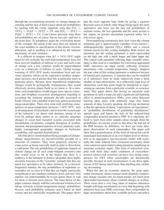 through the overwhelming enormity of climate-change un-
certainty and the lack of hard science about tail probabilities
by sticking with the overly simplistic story that P[S2 ⬎
10⬚C] ⬇ P[⌬T ⬎ 10⬚C] ⬇ 5% and P[S2 ⬎ 20⬚C] ⬇
P[⌬T ⬎ 20⬚C] ⬇ 1%. I can’t know precisely what these
tail probabilities are, of course, but no one can—and that is
the point here. To paraphrase again the overarching theme
of this example: the moral of the story does not depend on
the exact numbers or specifications in this drastic oversim-
plification, and if anything it is enhanced by the fantastic
uncertainty of such estimates.
It is difficult to imagine what ⌬T ⬇ 10⬚C–20°C might
mean for life on Earth, but such high temperatures have not
been seen for hundreds of millions of years and such a rate
of change over a few centuries would be unprecedented
even on a timescale of billions of years. Global average
warming of 10°C–20°C masks tremendous local and sea-
sonal variation, which can be expected to produce temper-
ature increases much greater than this at particular times in
particular places. Because these hypothetical temperature
changes would be geologically instantaneous, they would
effectively destroy planet Earth as we know it. At a mini-
mum such temperatures would trigger mass species extinc-
tions and biosphere ecosystem disintegration matching or
exceeding the immense planetary die-offs associated in
Earth’s history with a handful of previous geoenvironmental
mega-catastrophes. There exist some truly terrifying conse-
quences of mean temperature increases ⬇10°C–20°C, such
as disintegration of Greenland’s and at least the western part
of the Antarctic’s ice sheets with dramatic raising of sea
level by perhaps thirty meters or so, critically important
changes in ocean heat transport systems associated with
thermohaline circulations, complete disruption of weather,
moisture and precipitation patterns at every planetary scale,
highly consequential geographic changes in freshwater
availability, and regional desertification.
Alloftheabove-mentionedhorrifyingexamplesofclimate-
change mega-disasters are incontrovertibly possible on a
timescale of centuries. They were purposely selected to
come across as being especially lurid in order to drive home
a valid point. The tiny probabilities of nightmare impacts of
climate change are all such crude ballpark estimates (and
they would occur so far in the future) that there is a
tendency in the literature to dismiss altogether these highly
uncertain forecasts on the “scientific” grounds that they are
much too speculative to be taken seriously. In a classical-
frequentist mindset, the tiny probabilities of nightmare ca-
tastrophes are so close to 0 that they are highly statistically
insignificant at any standard confidence level, and one’s first
impulse can understandably be to just ignore them or wait
for them to become more precise. The main theme of this
paper contrasts sharply with the conventional wisdom of not
taking seriously extreme-temperature-change probabilities
because such probability estimates aren’t based on hard
science and are statistically insignificant. This paper shows
that the exact opposite logic holds by giving a rigorous
Bayesian sense in which, other things being equal, the more
speculative and fuzzy are the tiny tail probabilities of
extreme events, the less ignorable and the more serious is
the impact on present discounted expected utility for a
risk-averse agent.
Oversimplifying enormously here, how warm the climate
ultimately gets is approximately a product of two factors—
anthropogenically injected CO2-e GHGs and a critical
climate-sensitivity-like scaling multiplier. Both factors are
uncertain, but the scaling parameter is more open-ended
on the high side with a much longer and fatter upper tail.
This critical scale parameter reflecting huge scientific uncer-
tainty is then used as a multiplier for converting aggregated
GHG emissions—an input mostly reflecting economic
uncertainty—into eventual temperature changes. Suppose
the true value of this scaling parameter is unknown because
of limited past experience, a situation that can be modeled
as if inferences must be made inductively from a finite
number of data observations. At a sufficiently high level of
abstraction, each data point might be interpreted as repre-
senting an outcome from a particular scientific or economic
study. This paper shows that having an uncertain scale
parameter in such a setup can add a significant tail-fattening
effect to posterior-predictive PDFs, even when Bayesian
learning takes place with arbitrarily large (but finite)
amounts of data. Loosely speaking, the driving mechanism
is that the operation of taking “expectations of expectations”
or “probability distributions of probability distributions”
spreads apart and fattens the tails of the reduced-form
compounded posterior-predictive PDF. It is inherently dif-
ficult to learn from finite samples alone enough about the
probabilities of extreme events to thin down the bad tail of
the PDF because, by definition, we don’t get many data-
point observations of such catastrophes. The paper will
show that a generalization of this form of interaction can be
repackaged and analyzed at an even higher level of abstrac-
tion as an aggregative macroeconomic model with essen-
tially the same reduced form (structural uncertainty about
some unknown open-ended scaling parameter amplifying an
uncertain economic input). This form of interaction (cou-
pled with finite data, under conditions of everywhere-
positive relative risk aversion) can have very strong conse-
quences for CBA when catastrophes are theoretically
possible, because in such circumstances it can drive appli-
cations of EU theory much more than anything else, includ-
ing discounting.
When fed into an economic analysis, the great open-
ended uncertainty about eventual mean planetary tempera-
ture change cascades into yet much greater, yet much more
open-ended uncertainty about eventual changes in welfare.
There exists here a very long chain of tenuous inferences
fraught with huge uncertainties in every link beginning with
unknown base-case GHG emissions; then compounded by
huge uncertainties about how available policies and policy
THE ECONOMICS OF CATASTROPHIC CLIMATE CHANGE 5
 