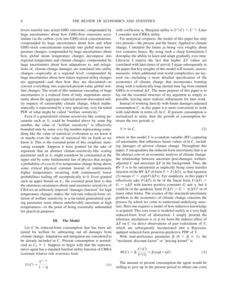 levers transfer into actual GHG emissions; compounded by
huge uncertainties about how GHG-flow emissions accu-
mulate via the carbon cycle into GHG-stock concentrations;
compounded by huge uncertainties about how and when
GHG-stock concentrations translate into global mean tem-
perature changes; compounded by huge uncertainties about
how global mean temperature changes decompose into
regional temperature and climate changes; compounded by
huge uncertainties about how adaptations to, and mitiga-
tions of, climate-change damages are translated into utility
changes—especially at a regional level; compounded by
huge uncertainties about how future regional utility changes
are aggregated—and then how they are discounted—to
convert everything into expected-present-value global wel-
fare changes. The result of this immense cascading of huge
uncertainties is a reduced form of truly stupendous uncer-
tainty about the aggregate expected-present-discounted util-
ity impacts of catastrophic climate change, which mathe-
matically is represented by a very spread out, very fat-tailed
PDF of what might be called “welfare sensitivity.”
Even if a generalized climate-sensitivity-like scaling pa-
rameter such as S2 could be bounded above by some big
number, the value of “welfare sensitivity” is effectively
bounded only by some very big number representing some-
thing like the value of statistical civilization as we know it
or maybe even the value of statistical life on Earth as we
know it. This is the essential point of this simplistic moti-
vating example. Suppose it were granted for the sake of
argument that an abstract climate-sensitivity-like scaling
parameter such as S2 might somehow be constrained at the
upper end by some fundamental law of physics that assigns
a probability of exactly 0 to temperature change being above
some critical physical constant instead of continuously
higher temperatures occurring with continuously lower
probabilities trailing off asymptotically to 0. Even granted
such an upper bound on S2, the essential point here is that
the enormous unsureness about (and enormous sensitivity of
CBA to) an arbitrarily imposed “damages function” for high
temperature changes makes the relevant reduced-form cri-
terion of welfare sensitivity to a fat-tailed generalized scal-
ing parameter seem almost unbelievably uncertain at high
temperatures—to the point of being essentially unbounded
for practical purposes.
III. The Model
Let C be reduced-form consumption that has been ad-
justed for welfare by subtracting out all damages from
climate change. Adaptation and mitigation are considered to
be already included in C. Present consumption is normal-
ized as C0 ⬅ 1. Suppose to begin with that the represen-
tative agent has a standard familiar utility function of CRRA
(constant relative risk aversion) form
U共C兲 ⫽
C1⫺␩
1 ⫺ ␩
(1)
with coefficient ␩. Marginal utility is U⬘(C) ⫽ C⫺␩. Later
I consider non-CRRA utility.
For analytical crispness, the model of this paper has only
two periods—the present and the future. Applied to climate
change, I interpret the future as being very roughly about
two centuries hence. By using such a sharp formulation I
downplay the ability to learn and adapt gradually over time.
Likewise I repress the fact that higher ⌬T values are
correlated with later times of arrival. I argue subsequently in
the paper that key insights of this model will remain, mutatis
mutandis, when additional real-world complexities are lay-
ered on—including a more detailed specification of the
economics of climate change that incorporates learning
along with a realistically long inertial time lag from emitted
GHGs to eventual ⌬T. The main purpose of this paper is to
lay out the essential structure of my argument as simply as
possible, leaving more realistic refinements for later work.
Instead of working directly with future damages-adjusted
consumption C, in this paper it is more convenient to work
with (and think in terms of) ln C. If present consumption is
normalized to unity, then the growth of consumption be-
tween the two periods is
Y ⬅ ln C, (2)
where in this model Y is a random variable (RV) capturing
all uncertainty that influences future values of ln C, includ-
ing damages of adverse climate change. Throughout this
paper, Y encapsulates the reduced-form uncertainty that is at
the abstract core of an economic analysis of climate change:
the relationship between uncertain post-damages welfare-
adjusted C and uncertain ⌬T in the background. Thus, the
RV Y is to be interpreted as implicitly being some transfer
function of the RV ⌬T of form Y ⫽ F(⌬T), so that equation
(2) means C ⫽ exp(F(⌬T)). For simplicity, in this paper I
effectively take F(⌬T) to be of the linear form F(⌬T) ⫽
G ⫺ ␥⌬T with known positive constants G and ␥, but it
could be of the quadratic form F(⌬T) ⫽ G ⫺ ␥(⌬T)2 or of
many other forms. The essence of the structural-uncertainty
problem in the economics of climate change concerns the
process by which we come to understand underlying struc-
ture. Here one requires a model of how inductive knowledge
is acquired. This core issue is modeled starkly at a very high
reduced-form level of abstraction. I simply pretend the
inference mechanism is as if we learn the indirect effect of
⌬T on C via direct observations of past realizations of Y,
which are subsequently incorporated into a Bayesian-
updated reduced-form posterior-predictive PDF of Y.
With time-preference parameter ␤ (0 ⬍ ␤ ⱕ 1), the
“stochastic discount factor” or “pricing kernel” is
M共C兲 ⫽ ␤
U⬘共C兲
U⬘共1兲
⫽ ␤ exp共⫺␩Y兲. (3)
The amount of present consumption the agent would be
willing to give up in the present period to obtain one extra
THE REVIEW OF ECONOMICS AND STATISTICS
6
 