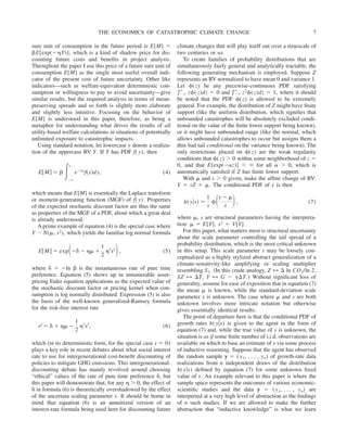 sure unit of consumption in the future period is E[M] ⫽
␤E[exp(⫺␩Y)], which is a kind of shadow price for dis-
counting future costs and benefits in project analysis.
Throughout the paper I use this price of a future sure unit of
consumption E[M] as the single most useful overall indi-
cator of the present cost of future uncertainty. Other like
indicators—such as welfare-equivalent deterministic con-
sumption or willingness to pay to avoid uncertainty—give
similar results, but the required analysis in terms of mean-
preserving spreads and so forth is slightly more elaborate
and slightly less intuitive. Focusing on the behavior of
E[M] is understood in this paper, therefore, as being a
metaphor for understanding what drives the results of all
utility-based welfare calculations in situations of potentially
unlimited exposure to catastrophic impacts.
Using standard notation, let lowercase y denote a realiza-
tion of the uppercase RV Y. If Y has PDF f( y), then
E关M兴 ⫽ ␤ 冕⫺⬁
⬁
e⫺␩y
f共y兲dy, (4)
which means that E[M] is essentially the Laplace transform
or moment-generating function (MGF) of f( y). Properties
of the expected stochastic discount factor are thus the same
as properties of the MGF of a PDF, about which a great deal
is already understood.
A prime example of equation (4) is the special case where
Y ⬃ N(␮, s2), which yields the familiar log normal formula
E关M兴 ⫽ exp冉⫺␦ ⫺ ␩␮ ⫹
1
2
␩2
s2
冊, (5)
where ␦ ⫽ ⫺ln ␤ is the instantaneous rate of pure time
preference. Equation (5) shows up in innumerable asset-
pricing Euler equation applications as the expected value of
the stochastic discount factor or pricing kernel when con-
sumption is log normally distributed. Expression (5) is also
the basis of the well-known generalized-Ramsey formula
for the risk-free interest rate
rf
⫽ ␦ ⫹ ␩␮ ⫺
1
2
␩2
s2
, (6)
which (in its deterministic form, for the special case s ⫽ 0)
plays a key role in recent debates about what social interest
rate to use for intergenerational cost-benefit discounting of
policies to mitigate GHG emissions. This intergenerational-
discounting debate has mainly revolved around choosing
“ethical” values of the rate of pure time preference ␦, but
this paper will demonstrate that, for any ␩ ⬎ 0, the effect of
␦ in formula (6) is theoretically overshadowed by the effect
of the uncertain scaling parameter s. It should be borne in
mind that equation (6) is an annuitized version of an
interest-rate formula being used here for discounting future
climate changes that will play itself out over a timescale of
two centuries or so.
To create families of probability distributions that are
simultaneously fairly general and analytically tractable, the
following generating mechanism is employed. Suppose Z
represents an RV normalized to have mean 0 and variance 1.
Let ␾(z) be any piecewise-continuous PDF satisfying
兰⫺⬁
⬁
z␾(z)dz ⫽ 0 and 兰⫺⬁
⬁
z2␾(z)dz ⫽ 1, where it should
be noted that the PDF ␾(z) is allowed to be extremely
general. For example, the distribution of Z might have finite
support (like the uniform distribution, which signifies that
unbounded catastrophes will be absolutely excluded condi-
tional on the value of the finite lower support being known),
or it might have unbounded range (like the normal, which
allows unbounded catastrophes to occur but assigns them a
thin bad tail conditional on the variance being known). The
only restrictions placed on ␾(z) are the weak regularity
conditions that ␾(z) ⬎ 0 within some neighborhood of z ⫽
0, and that E[exp(⫺␣z)] ⬍ ⬁ for all ␣ ⬎ 0, which is
automatically satisfied if Z has finite lower support.
With ␮ and s ⬎ 0 given, make the affine change of RV:
Y ⫽ sZ ⫹ ␮. The conditional PDF of y is then
h共 y兩s兲 ⫽
1
s
␾冉y ⫺ ␮
s
冊, (7)
where ␮, s are structural parameters having the interpreta-
tion: ␮ ⫽ E[Y], s2 ⫽ V[Y].
For this paper, what matters most is structural uncertainty
about the scale parameter controlling the tail spread of a
probability distribution, which is the most critical unknown
in this setup. This scale parameter s may be loosely con-
ceptualized as a highly stylized abstract generalization of a
climate-sensitivity-like amplifying or scaling multiplier
resembling S2. (In this crude analogy, Z 7 ⌬ ln CO2/ln 2,
SZ 7 ⌬T, Y 7 G ⫺ ␥⌬T.) Without significant loss of
generality, assume for ease of exposition that in equation (7)
the mean ␮ is known, while the standard-deviation scale
parameter s is unknown. The case where ␮ and s are both
unknown involves more intricate notation but otherwise
gives essentially identical results.
The point of departure here is that the conditional PDF of
growth rates h( y兩s) is given to the agent in the form of
equation (7) and, while the true value of s is unknown, the
situation is as if some finite number of i.i.d. observations are
available on which to base an estimate of s via some process
of inductive reasoning. Suppose that the agent has observed
the random sample y ⫽ ( y1, . . . , yn) of growth-rate data
realizations from n independent draws of the distribution
h( y兩s) defined by equation (7) for some unknown fixed
value of s. An example relevant to this paper is where the
sample space represents the outcomes of various economic-
scientific studies and the data y ⫽ ( y1, . . . , yn) are
interpreted at a very high level of abstraction as the findings
of n such studies. If we are allowed to make the further
abstraction that “inductive knowledge” is what we learn
THE ECONOMICS OF CATASTROPHIC CLIMATE CHANGE 7
 