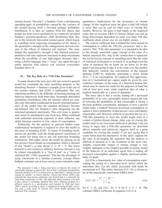 normal density “becomes” a Student-t from a tail-fattening
spreading-apart of probabilities caused by the variance of
the normal having itself a (inverted gamma) probability
distribution. It is then no surprise from EU theory that
people are more averse qualitatively to a relatively fat-tailed
Student-t posterior-predictive child distribution than they
are to the relatively thin-tailed normal parent which begets
it. A perhaps more surprising consequence of EU theory is
the quantitative strength of this endogenously derived aver-
sion to the effects of unknown tail structure. The story
behind this quantitative strength is that fattened posterior-
predictive bad tails represent structural or deep uncertainty
about the possibility of rare high-impact disasters that—
using colorful language here—“scare” any agent having a
utility function with relative risk aversion everywhere
bounded above 0.
IV. The Key Role of a “VSL-Like Parameter”
To jump ahead of the story just a bit, last section’s general
model has essentially the same unsettling property as the
disturbing Normal 3 Student-t example given at the end of
the section—namely that E[M] is unbounded. The core
underlying problem is the difficulty of learning limiting tail
behavior inductively from finite data. Seemingly thin-tailed
probability distributions (like the normal), which are actu-
ally only thin-tailed conditional on known structural param-
eters of the model (like the standard deviation), become
tail-fattened (like the Student-t) after integrating out the
structural-parameter uncertainty. This core issue is generic
and cannot be eliminated in any clean way. When combined
with unlimited downside exposure it must influence any
utility function sensitive to low values of consumption.
Technically, for the analysis to proceed further some
mathematical mechanism is required to close the model in
the sense of bounding E[M]. A variety of bounding mech-
anisms are possible, with the broad general conclusions of
the model not being tied to any one particular bounding
mechanism. This paper closes the model by placing an ad
hoc positive lower bound on consumption, which is denoted
D (for “death”), so that always C ⱖ D ⬎ 0. The lower
bound D is not completely arbitrary, however, because it can
be related conceptually to a “fear of ruin” or a “value of
statistical life” (VSL) parameter.7 This has the advantage of
tying conclusions to a familiar economic concept whose
ballpark estimates can at least convey some extremely crude
quantitative implications for the economics of climate
change. In this empirical sense the glass is half full (which
is more than can be said for other ways of closing this
model). However, the glass is half empty in the empirical
sense that an accurate CBA of climate change can end up
being distressingly dependent on some very large VSL-like
coefficient about whose size we are highly unsure.
The critical coefficient that is behind the lower bound on
consumption is called the VSL-like parameter and is de-
noted ␭. This “VSL-like parameter” ␭ is intended to be akin
to the already somewhat vague concept of the value of a
human statistical life, only in the context here it represents
the yet far fuzzier concept of something more like the value
of statistical civilization as we know it, or perhaps even the
value of statistical life on Earth (as we know it). In this
paper I am just going to take ␭ to be some very big number
that indirectly controls the convergence of the integral
defining E[M] by implicitly generating a lower bound
D(␭) ⬎ 0 on consumption. An empirical first approxima-
tion of ␭ (normalized per capita) might be given by con-
ventional estimates of the value of a statistical human life,
which may be much too small for the purposes at hand but
will at least give some crude empirical idea of what is
implied numerically as a point of departure.
The basic idea is that a society trading off a decreased
probability of its own catastrophic demise against the cost
of lowering the probability of that catastrophe is facing a
decision problem conceptually analogous to how a person
might make a tradeoff between decreased consumption as
against a lower probability of that person’s own individually
catastrophic end. However artificial or peculiar the use of a
VSL-like parameter to close this model might seem in a
context of global climate change, other ways of closing this
model seem to me even more artificial or peculiar. I am not
trying to argue that a VSL-like parameter (as described
above) naturally and intuitively suggests itself as a great
candidate for closing this model—I am just saying that it
seems better than the alternatives. In this spirit, suppose for
the sake of developing the argument that the analysis is
allowed to proceed as if the treatment of the most cata-
strophic conceivable impact of climate change is very
roughly analogous to the simplest possible economic model
of the behavior of an individual agent who is trading off
increased consumption against a slightly increased proba-
bility of death.
Let D be a disastrously low value of consumption repre-
senting the analog of a starvation level, below which the
individual dies. Let the utility associated with death be
normalized at 0. The utility function U(C; D) is chosen to
be of the analytically convenient CRRA form
U共C; D兲 ⫽
C1⫺␩
⫺ D1⫺␩
1 ⫺ ␩
(14)
for C ⱖ D, and U(C; D) ⬅ 0 for 0 ⱕ C ⬍ D. The
constant CRRA coefficient in equation (14) is ␩.
7 The parameter ␭ that is being used here to truncate the extent of
catastrophic damages is akin to the “fear of ruin” coefficient introduced by
Aumann and Kurz (1977) to characterize an individual’s “attitude toward
risking his fortune” in binary lotteries. Foncel and Treich (2005) later
analyzed this fear-of-ruin coefficient and showed that it is basically the
same thing analytically as VSL. The particular utility function I use later
in this section is essentially identical (but with a different purpose in a
different context) to a specification used recently by Hall and Jones
(2007), which, according to them, is supported by being broadly consis-
tent with a wide array of stylized facts about health spending and
empirical VSL estimates.
THE ECONOMICS OF CATASTROPHIC CLIMATE CHANGE 9
 