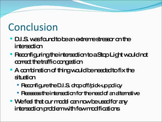 Conclusion D.I.S. was found to be an extreme stressor on the intersection Reconfiguring the intersection to a Stop Light would not correct the traffic congestion A combination of thing would be needed to fix the situation Reconfigure the D.I.S. drop off/pick-up policy Reassess the intersection for the need of an alternative We feel that our model can now be used for any intersection problem with few modifications 