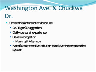 Washington Ave. & Chuckwa Dr. Chose this intersection because Dr. Tiger’s suggestion Daily personal experience Severe congestion Morning & Afternoon Need’s an alternative solution to relieve the stress on the system 