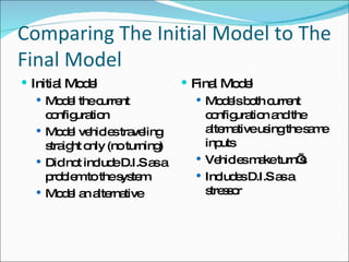 Comparing The Initial Model to The Final Model Initial Model Model the current configuration Model vehicles traveling straight only (no turning) Did not include D.I.S as a problem to the system Model an alternative Final Model Models both current configuration and the alternative using the same inputs Vehicles make turn’s Includes D.I.S as a stressor 