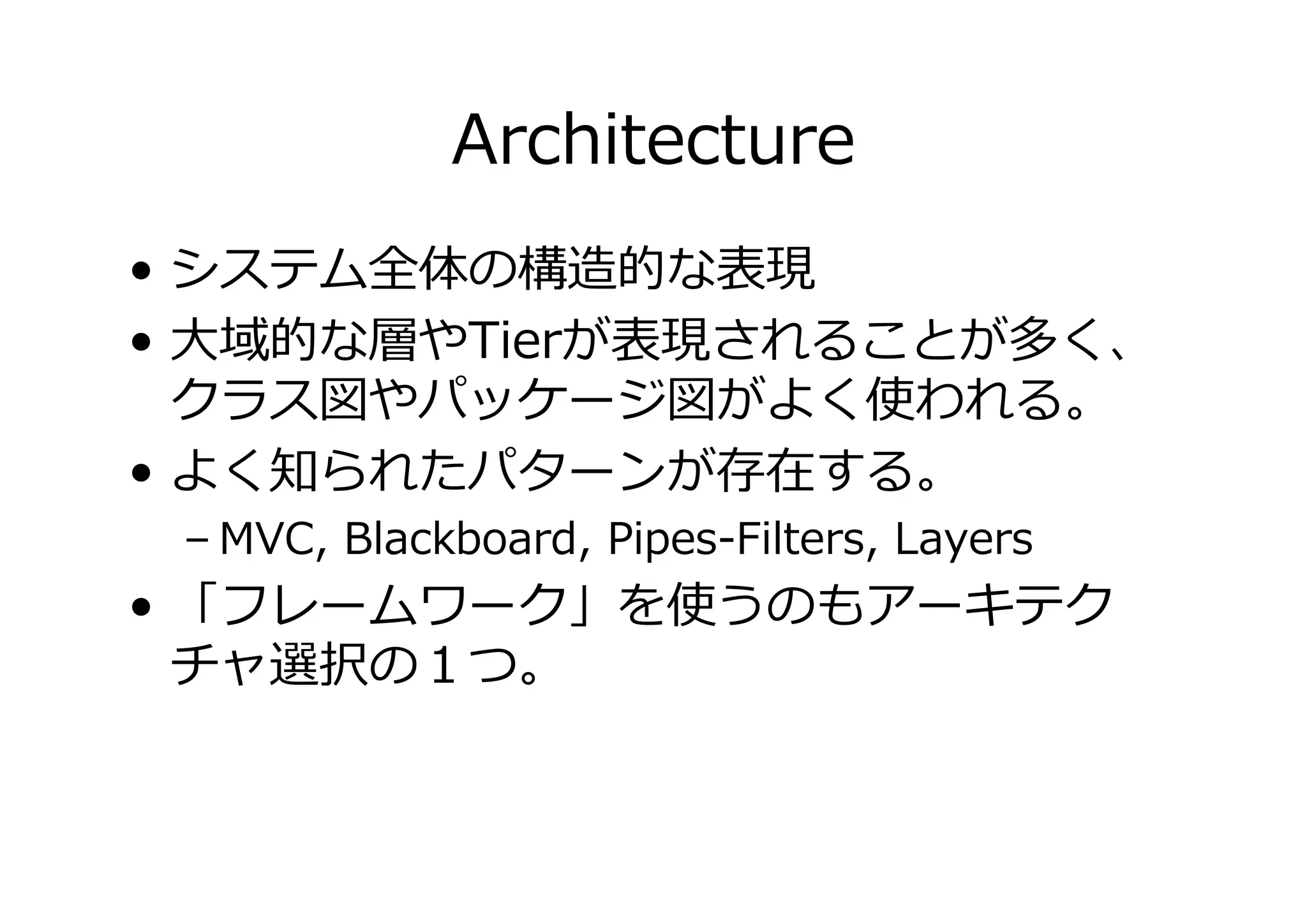 Architecture
• システム全体の構造的な表現
• 大域的な層やTierが表現されることが多く、
クラス図やパッケージ図がよく使われる。
• よく知られたパターンが存在する。
– MVC, Blackboard, Pipes-Filters, Layers

• 「フレームワーク」を使うのもアーキテク
チャ選択の１つ。

 